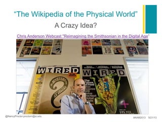 “The Wikipedia of the Physical World”
.
A Crazy Idea?
@NancyProctor proctorn@si.edu
#AAM2013 5/21/13
Chris Anderson Webcast "Reimagining the Smithsonian in the Digital Age”
 
