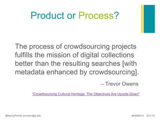 Product or Process?
The process of crowdsourcing projects
fulfills the mission of digital collections
better than the resulting searches [with
metadata enhanced by crowdsourcing].
– Trevor Owens
“Crowdsourcing Cultural Heritage: The Objectives Are Upside Down”
@NancyProctor proctorn@si.edu #AAM2013 5/21/13
 