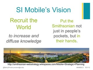 SI Mobile’s Vision
Recruit the
World
to increase and
diffuse knowledge
Put the
Smithsonian not
just in people’s
pockets, but in
their hands.
http://smithsonian-webstrategy.wikispaces.com/Mobile+Strategic+Planning
@NancyProctor proctorn@si.edu #AAM2013 5/21/13
 