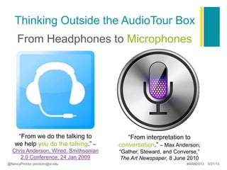 Thinking Outside the AudioTour Box
From Headphones to Microphones
“From we do the talking to
we help you do the talking.” –
Chris Anderson, Wired, Smithsonian
2.0 Conference, 24 Jan 2009
“From interpretation to
conversation.” – Max Anderson;
“Gather, Steward, and Converse,”
The Art Newspaper, 8 June 2010
@NancyProctor proctorn@si.edu #AAM2013 5/21/13
 