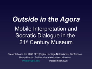 Outside in the Agora Presentation to the 2008 DEN (Digital Heritage Netherlands) Conference Nancy Proctor, Smithsonian American Art Museum [email_address]   9 December 2008 Mobile Interpretation and Socratic Dialogue in the  21 st  Century Museum 