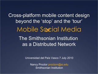 Mobile Social Media Cross-platform mobile content design beyond the ‘stop’ and the ‘tour’ Universidad del País Vasco 7 July 2010 Nancy Proctor  [email_address] Smithsonian Institution The Smithsonian Institution  as a Distributed Network or 