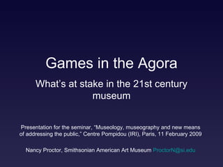 Games in the Agora Presentation for the seminar, “Museology, museography and new means of addressing the public,” Centre Pompidou (IRI), Paris, 11 February 2009 Nancy Proctor, Smithsonian American Art Museum  [email_address] .edu What’s at stake in the 21st century museum 