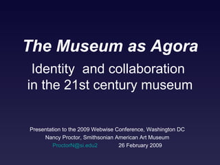 The Museum as Agora Presentation to the 2009 Webwise Conference, Washington DC Nancy Proctor, Smithsonian American Art Museum [email_address]   26 February 2009 Identity  and collaboration  in the 21st century museum 