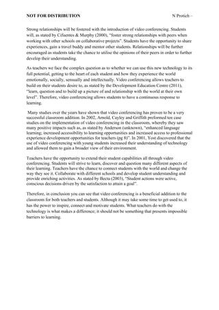 NOT FOR DISTRIBUTION                                                                 N Protich –


Strong relationships will be fostered with the introduction of video conferencing. Students
will, as stated by Cifuentes & Murphy (2000), “foster strong relationships with peers when
working with other schools on collaborative projects”. Students have the opportunity to share
experiences, gain a travel buddy and mentor other students. Relationships will be further
encouraged as students take the chance to utilise the opinions of their peers in order to further
develop their understanding.

As teachers we face the complex question as to whether we can use this new technology to its
full potential, getting to the heart of each student and how they experience the world
emotionally, socially, sensually and intellectually. Video conferencing allows teachers to
build on their students desire to, as stated by the Development Education Centre (2011),
“learn, question and to build up a picture of and relationship with the world at their own
level”. Therefore, video conferencing allows students to have a continuous response to
learning.

 Many studies over the years have shown that video conferencing has proven to be a very
successful classroom addition. In 2002, Arnold, Cayley and Griffith preformed ten case
studies on the implementation of video conferencing in the classroom, whereby they saw
many positive impacts such as, as stated by Anderson (unknown), “enhanced language
learning; increased accessibility to learning opportunities and increased access to professional
experience development opportunities for teachers (pg 8)”. In 2001, Yost discovered that the
use of video conferencing with young students increased their understanding of technology
and allowed them to gain a broader view of their environment.

Teachers have the opportunity to extend their student capabilities all through video
conferencing. Students will strive to learn, discover and question many different aspects of
their learning. Teachers have the chance to connect students with the world and change the
way they see it. Collaborate with different schools and develop student understanding and
provide enriching activities. As stated by Becta (2003), “Student actions were active,
conscious decisions driven by the satisfaction to attain a goal”.

Therefore, in conclusion you can see that video conferencing is a beneficial addition to the
classroom for both teachers and students. Although it may take some time to get used to, it
has the power to inspire, connect and motivate students. What teachers do with the
technology is what makes a difference; it should not be something that presents impossible
barriers to learning.
 