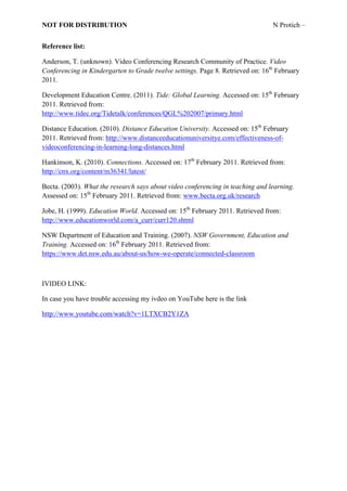 NOT FOR DISTRIBUTION                                                            N Protich –


Reference list:

Anderson, T. (unknown). Video Conferencing Research Community of Practice. Video
Conferencing in Kindergarten to Grade twelve settings. Page 8. Retrieved on: 16th February
2011.

Development Education Centre. (2011). Tide: Global Learning. Accessed on: 15th February
2011. Retrieved from:
http://www.tidec.org/Tidetalk/conferences/QGL%202007/primary.html

Distance Education. (2010). Distance Education University. Accessed on: 15th February
2011. Retrieved from: http://www.distanceeducationuniversitye.com/effectiveness-of-
videoconferencing-in-learning-long-distances.html

Hankinson, K. (2010). Connections. Accessed on: 17th February 2011. Retrieved from:
http://cnx.org/content/m36341/latest/

Becta. (2003). What the research says about video conferencing in teaching and learning.
Assessed on: 15th February 2011. Retrieved from: www.becta.org.uk/research

Jobe, H. (1999). Education World. Accessed on: 15th February 2011. Retrieved from:
http://www.educationworld.com/a_curr/curr120.shtml

NSW Department of Education and Training. (2007). NSW Government, Education and
Training. Accessed on: 16th February 2011. Retrieved from:
https://www.det.nsw.edu.au/about-us/how-we-operate/connected-classroom



IVIDEO LINK:

In case you have trouble accessing my ivdeo on YouTube here is the link

http://www.youtube.com/watch?v=1LTXCB2Y1ZA
 
