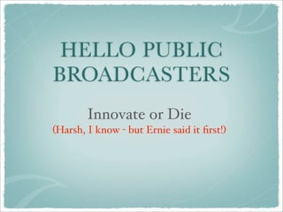 HELLO PUBLIC
BROADCASTERS
        Innovate or Die
(Harsh, I know - but Ernie said it ﬁrst!)
 