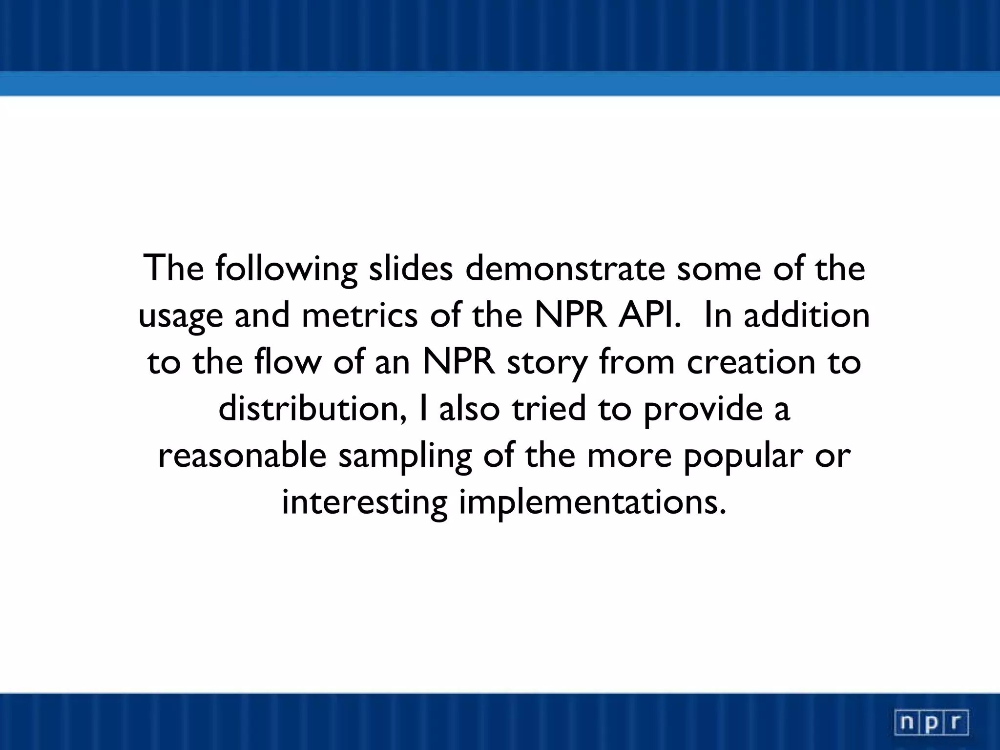 The following slides demonstrate some of the usage and metrics of the NPR API.  In addition to the flow of an NPR story from creation to distribution, I also tried to provide a reasonable sampling of the more popular or interesting implementations. 