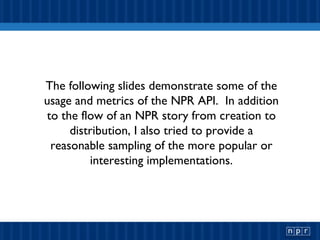 The following slides demonstrate some of the usage and metrics of the NPR API.  In addition to the flow of an NPR story from creation to distribution, I also tried to provide a reasonable sampling of the more popular or interesting implementations. 