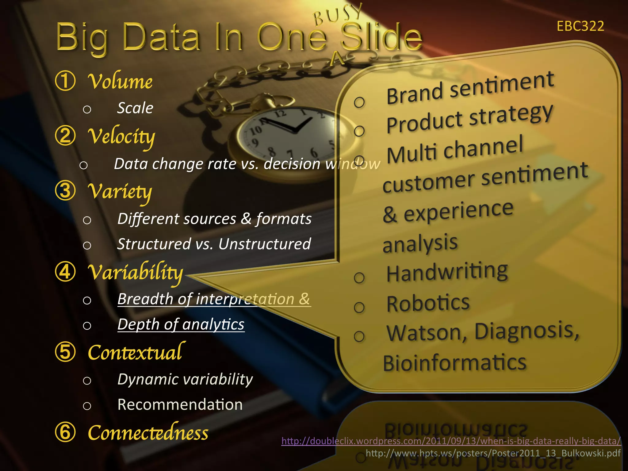 EBC322	
  


  Volume	

o    Scale	
  
  Velocity	

o    Data	
  change	
  rate	
  vs.	
  decision	
  window	
  
  Variety	

o    Diﬀerent	
  sources	
  &	
  formats	
  
o    Structured	
  vs.	
  Unstructured	
  
  Variability	

o    Breadth	
  of	
  interpreta<on	
  &	
  
o    Depth	
  of	
  analy<cs	
  
  Contextual	

o    Dynamic	
  variability	
  
o    RecommendaXon	
  
  Connectedness	

                     hIp://doubleclix.wordpress.com/2011/09/13/when-­‐is-­‐big-­‐data-­‐really-­‐big-­‐data/	
  
                                                         hIp://www.hpts.ws/posters/Poster2011_13_Bulkowski.pdf	
  
 