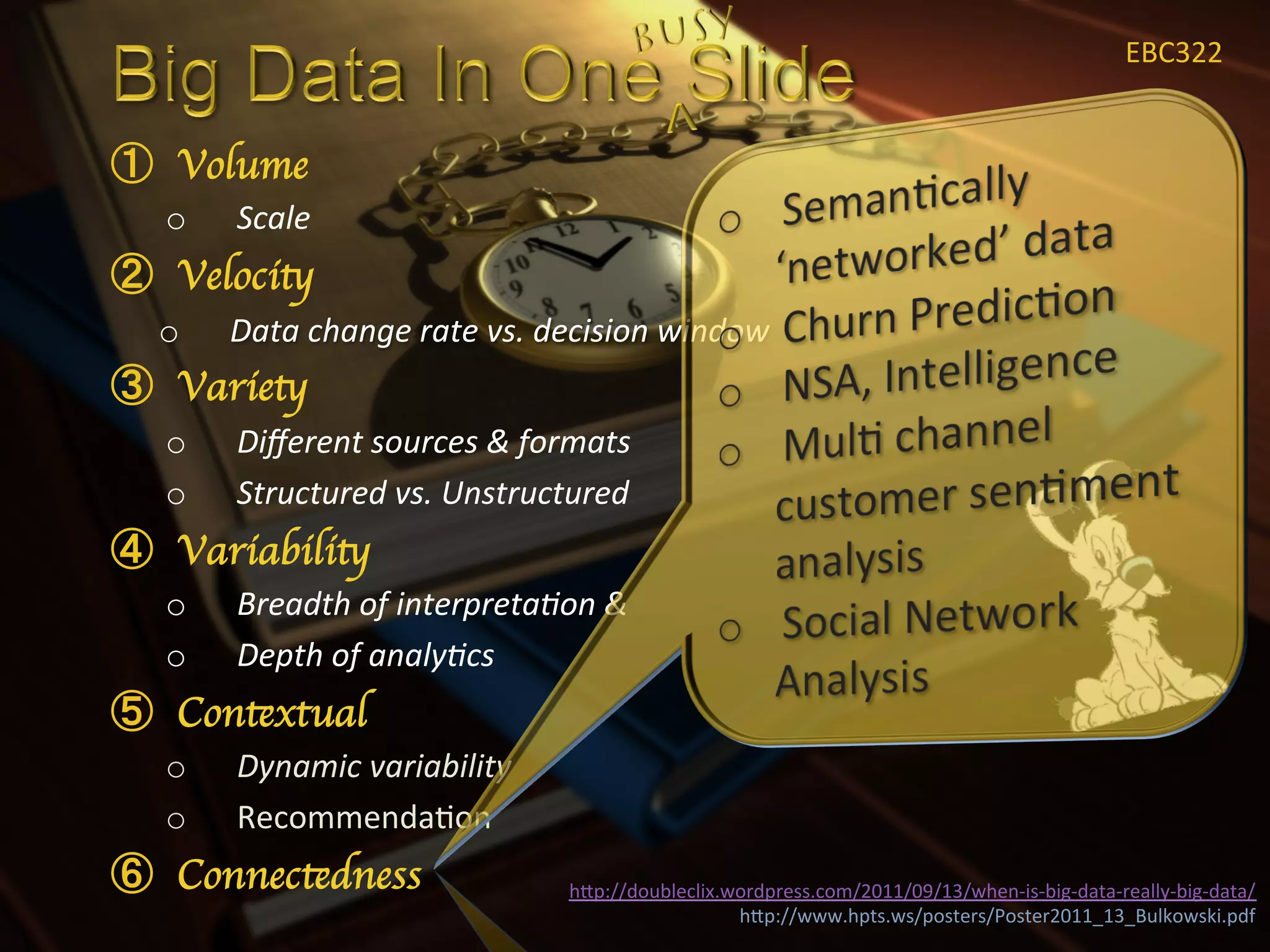 EBC322	
  


  Volume	

o    Scale	
  
  Velocity	

o    Data	
  change	
  rate	
  vs.	
  decision	
  window	
  
  Variety	

o    Diﬀerent	
  sources	
  &	
  formats	
  
o    Structured	
  vs.	
  Unstructured	
  
  Variability	

o    Breadth	
  of	
  interpreta<on	
  &	
  
o    Depth	
  of	
  analy<cs	
  
  Contextual	

o    Dynamic	
  variability	
  
o    RecommendaXon	
  
  Connectedness	

                     hIp://doubleclix.wordpress.com/2011/09/13/when-­‐is-­‐big-­‐data-­‐really-­‐big-­‐data/	
  
                                                         hIp://www.hpts.ws/posters/Poster2011_13_Bulkowski.pdf	
  
 