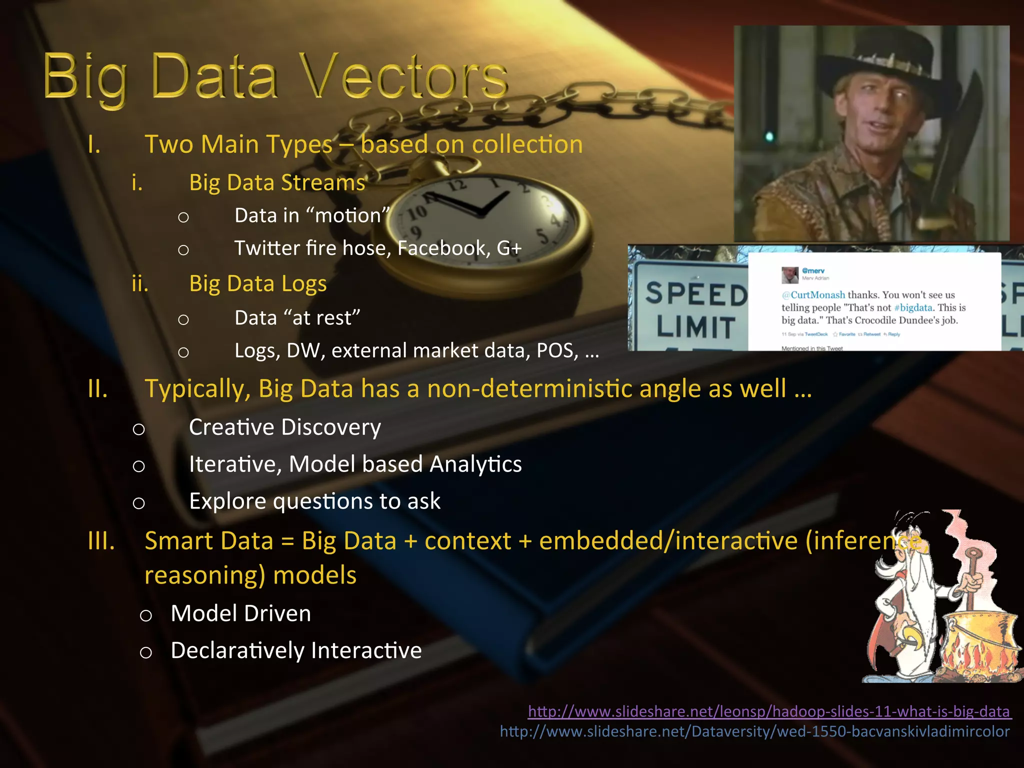 I.       Two	
  Main	
  Types	
  –	
  based	
  on	
  collecXon	
  
       i.      Big	
  Data	
  Streams	
  
              o       Data	
  in	
  “moXon”	
  
              o       TwiIer	
  ﬁre	
  hose,	
  Facebook,	
  G+	
  	
  
       ii.     Big	
  Data	
  Logs	
  
              o       Data	
  “at	
  rest”	
  
              o       Logs,	
  DW,	
  external	
  market	
  data,	
  POS,	
  …	
  
II.      Typically,	
  Big	
  Data	
  has	
  a	
  non-­‐determinisXc	
  angle	
  as	
  well	
  …	
  
       o       CreaXve	
  Discovery	
  
       o       IteraXve,	
  Model	
  based	
  AnalyXcs	
  
       o       Explore	
  quesXons	
  to	
  ask	
  
III.  Smart	
  Data	
  =	
  Big	
  Data	
  +	
  context	
  +	
  embedded/interacXve	
  (inference,	
  
      reasoning)	
  models	
  
        o  Model	
  Driven	
  
        o  DeclaraXvely	
  InteracXve	
  

                                                                    hIp://www.slideshare.net/leonsp/hadoop-­‐slides-­‐11-­‐what-­‐is-­‐big-­‐data	
  
                                                                 hIp://www.slideshare.net/Dataversity/wed-­‐1550-­‐bacvanskivladimircolor	
  
 