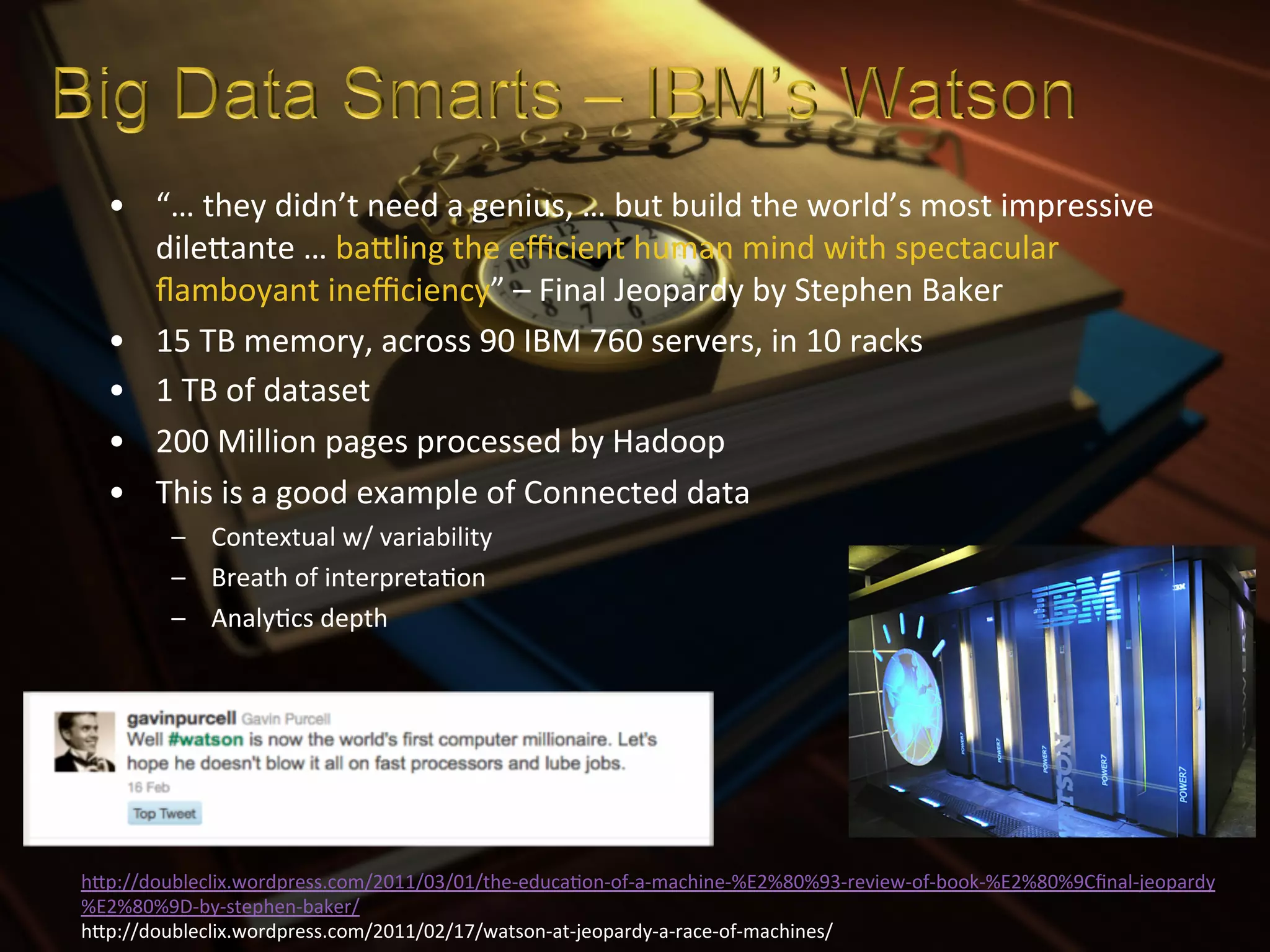 •  “…	
  they	
  didn’t	
  need	
  a	
  genius,	
  …	
  but	
  build	
  the	
  world’s	
  most	
  impressive	
  
      dileIante	
  …	
  baIling	
  the	
  eﬃcient	
  human	
  mind	
  with	
  spectacular	
  
      ﬂamboyant	
  ineﬃciency”	
  –	
  Final	
  Jeopardy	
  by	
  Stephen	
  Baker	
  
   •  15	
  TB	
  memory,	
  across	
  90	
  IBM	
  760	
  servers,	
  in	
  10	
  racks	
  
   •  1	
  TB	
  of	
  dataset	
  
   •  200	
  Million	
  pages	
  processed	
  by	
  Hadoop	
  
   •  This	
  is	
  a	
  good	
  example	
  of	
  Connected	
  data	
  
          –  Contextual	
  w/	
  variability	
  
          –  Breath	
  of	
  interpretaXon	
  
          –  AnalyXcs	
  depth	
  




hIp://doubleclix.wordpress.com/2011/03/01/the-­‐educaXon-­‐of-­‐a-­‐machine-­‐%E2%80%93-­‐review-­‐of-­‐book-­‐%E2%80%9Cﬁnal-­‐jeopardy
%E2%80%9D-­‐by-­‐stephen-­‐baker/	
  
hIp://doubleclix.wordpress.com/2011/02/17/watson-­‐at-­‐jeopardy-­‐a-­‐race-­‐of-­‐machines/	
  
 