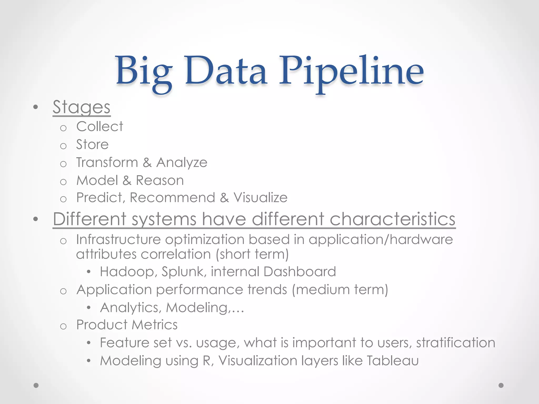 Big  Data  Pipeline	
•  Stages
   o    Collect
   o    Store
   o    Transform & Analyze
   o    Model & Reason
   o    Predict, Recommend & Visualize
•  Different systems have different characteristics
   o  Infrastructure optimization based in application/hardware
      attributes correlation (short term)
        •  Hadoop, Splunk, internal Dashboard
   o  Application performance trends (medium term)
        •  Analytics, Modeling,…
   o  Product Metrics
        •  Feature set vs. usage, what is important to users, stratification
        •  Modeling using R, Visualization layers like Tableau
 