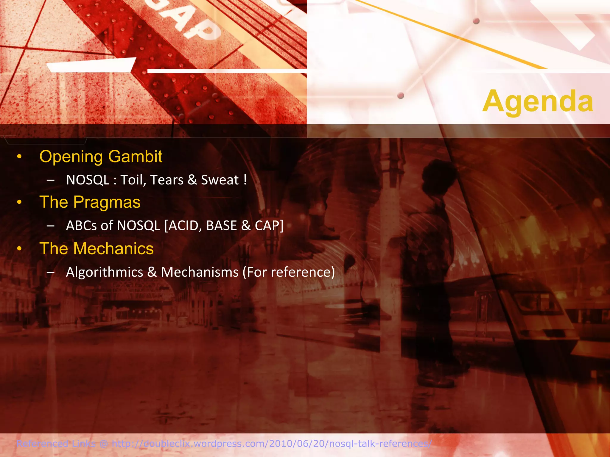 Agenda
•  Opening Gambit
      –  NOSQL	
  :	
  Toil,	
  Tears	
  &	
  Sweat	
  !	
  
•  The Pragmas
      –  ABCs	
  of	
  NOSQL	
  [ACID,	
  BASE	
  &	
  CAP]	
  
•  The Mechanics
      –  Algorithmics	
  &	
  Mechanisms	
  (For	
  reference)	
  




Referenced Links @ http://doubleclix.wordpress.com/2010/06/20/nosql-talk-references/
 