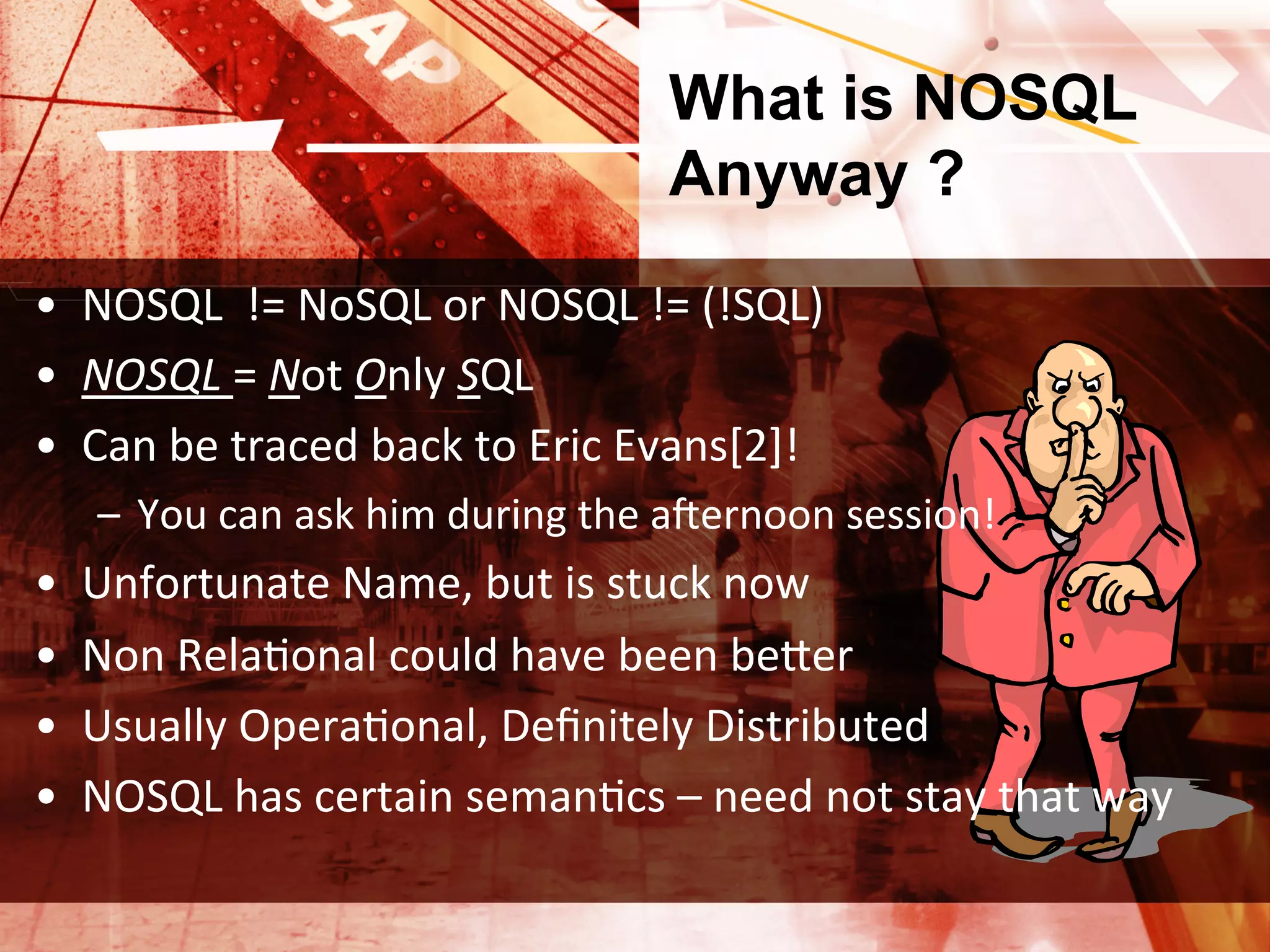 What is NOSQL
                                                   Anyway ?
•  NOSQL	
  	
  !=	
  NoSQL	
  or	
  NOSQL	
  !=	
  (!SQL)	
  
•  NOSQL	
  =	
  Not	
  Only	
  SQL	
  
•  Can	
  be	
  traced	
  back	
  to	
  Eric	
  Evans[2]!	
  
      –  You	
  can	
  ask	
  him	
  during	
  the	
  ayernoon	
  session!	
  
•    Unfortunate	
  Name,	
  but	
  is	
  stuck	
  now	
  
•    Non	
  RelaXonal	
  could	
  have	
  been	
  beIer	
  
•    Usually	
  OperaXonal,	
  Deﬁnitely	
  Distributed	
  
•    NOSQL	
  has	
  certain	
  semanXcs	
  –	
  need	
  not	
  stay	
  that	
  way	
  
 