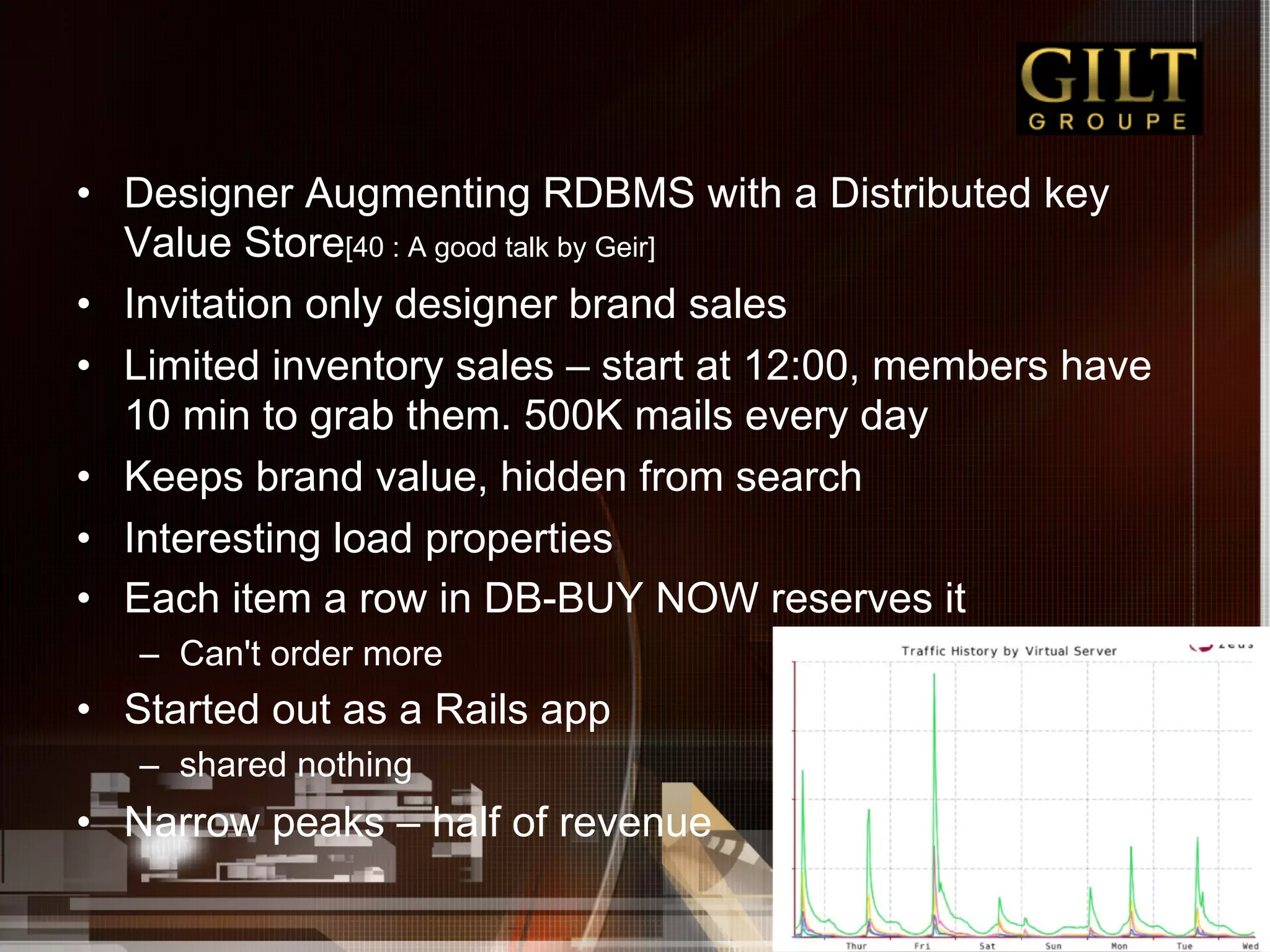 •  Designer Augmenting RDBMS with a Distributed key
   Value Store[40 : A good talk by Geir]
•  Invitation only designer brand sales
•  Limited inventory sales – start at 12:00, members have
   10 min to grab them. 500K mails every day
•  Keeps brand value, hidden from search
•  Interesting load properties
•  Each item a row in DB-BUY NOW reserves it
   –  Can't order more
•  Started out as a Rails app
   –  shared nothing
•  Narrow peaks – half of revenue
 