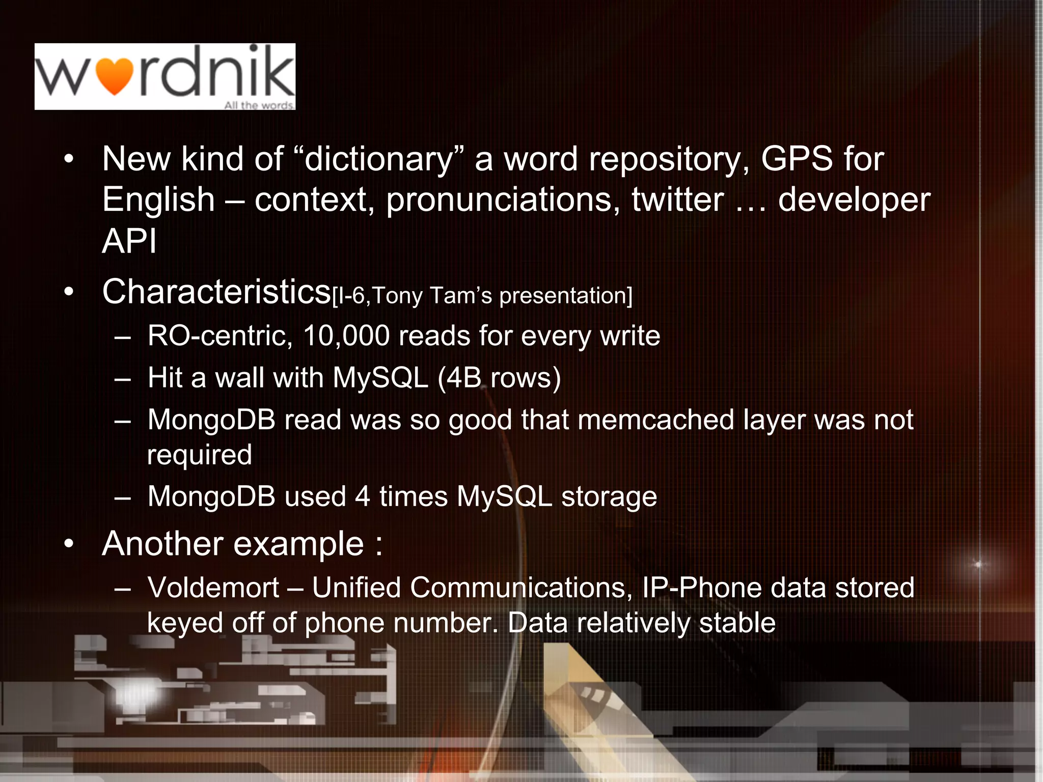 •  New kind of “dictionary” a word repository, GPS for
   English – context, pronunciations, twitter … developer
   API
•  Characteristics[I-6,Tony Tam’s presentation]
   –  RO-centric, 10,000 reads for every write
   –  Hit a wall with MySQL (4B rows)
   –  MongoDB read was so good that memcached layer was not
      required
   –  MongoDB used 4 times MySQL storage
•  Another example :
   –  Voldemort – Unified Communications, IP-Phone data stored
      keyed off of phone number. Data relatively stable
 