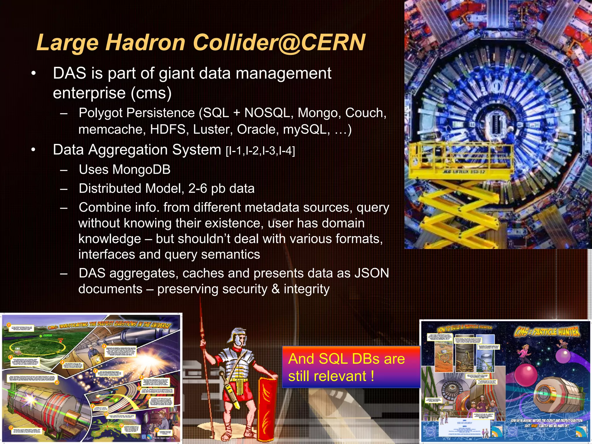 Large Hadron Collider@CERN
•  DAS is part of giant data management
   enterprise (cms)
      –  Polygot Persistence (SQL + NOSQL, Mongo, Couch,
         memcache, HDFS, Luster, Oracle, mySQL, …)
•    Data Aggregation System [I-1,I-2,I-3,I-4]
      –  Uses MongoDB
      –  Distributed Model, 2-6 pb data
      –  Combine info. from different metadata sources, query
         without knowing their existence, user has domain
         knowledge – but shouldn’t deal with various formats,
         interfaces and query semantics
      –  DAS aggregates, caches and presents data as JSON
         documents – preserving security & integrity




                                            And SQL DBs are
                                            still relevant !
 