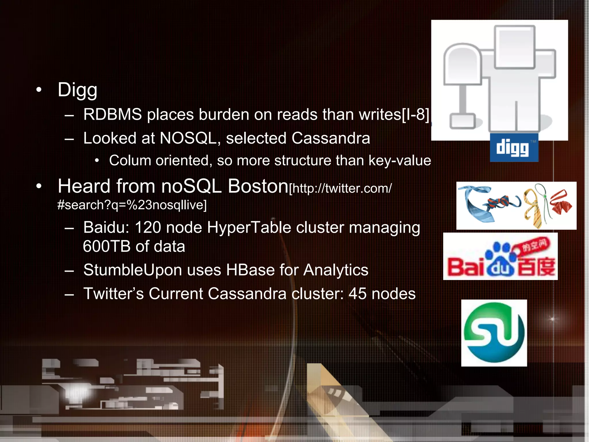 •  Digg
   –  RDBMS places burden on reads than writes[I-8]
   –  Looked at NOSQL, selected Cassandra
       •  Colum oriented, so more structure than key-value
•  Heard from noSQL Boston[http://twitter.com/
  #search?q=%23nosqllive]
   –  Baidu: 120 node HyperTable cluster managing
      600TB of data
   –  StumbleUpon uses HBase for Analytics
   –  Twitter’s Current Cassandra cluster: 45 nodes
 