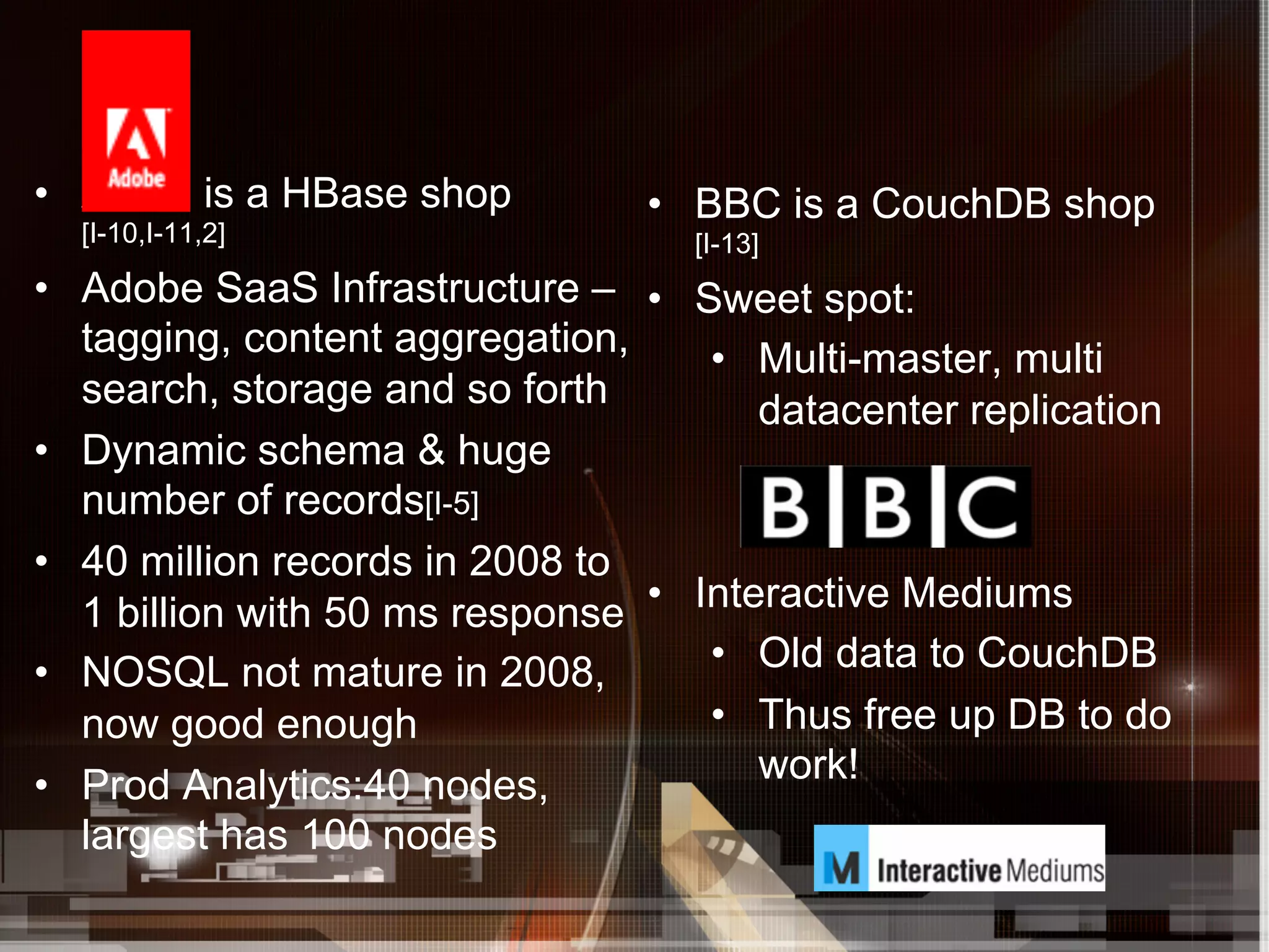 •  Adob is a HBase shop          •  BBC is a CouchDB shop
  [I-10,I-11,2]                     [I-13]
•  Adobe SaaS Infrastructure – •  Sweet spot:
   tagging, content aggregation,     •  Multi-master, multi
   search, storage and so forth         datacenter replication
•  Dynamic schema & huge
   number of records[I-5]
•  40 million records in 2008 to
   1 billion with 50 ms response •  Interactive Mediums
•  NOSQL not mature in 2008,         •  Old data to CouchDB
   now good enough                   •  Thus free up DB to do
•  Prod Analytics:40 nodes,             work!
   largest has 100 nodes
 