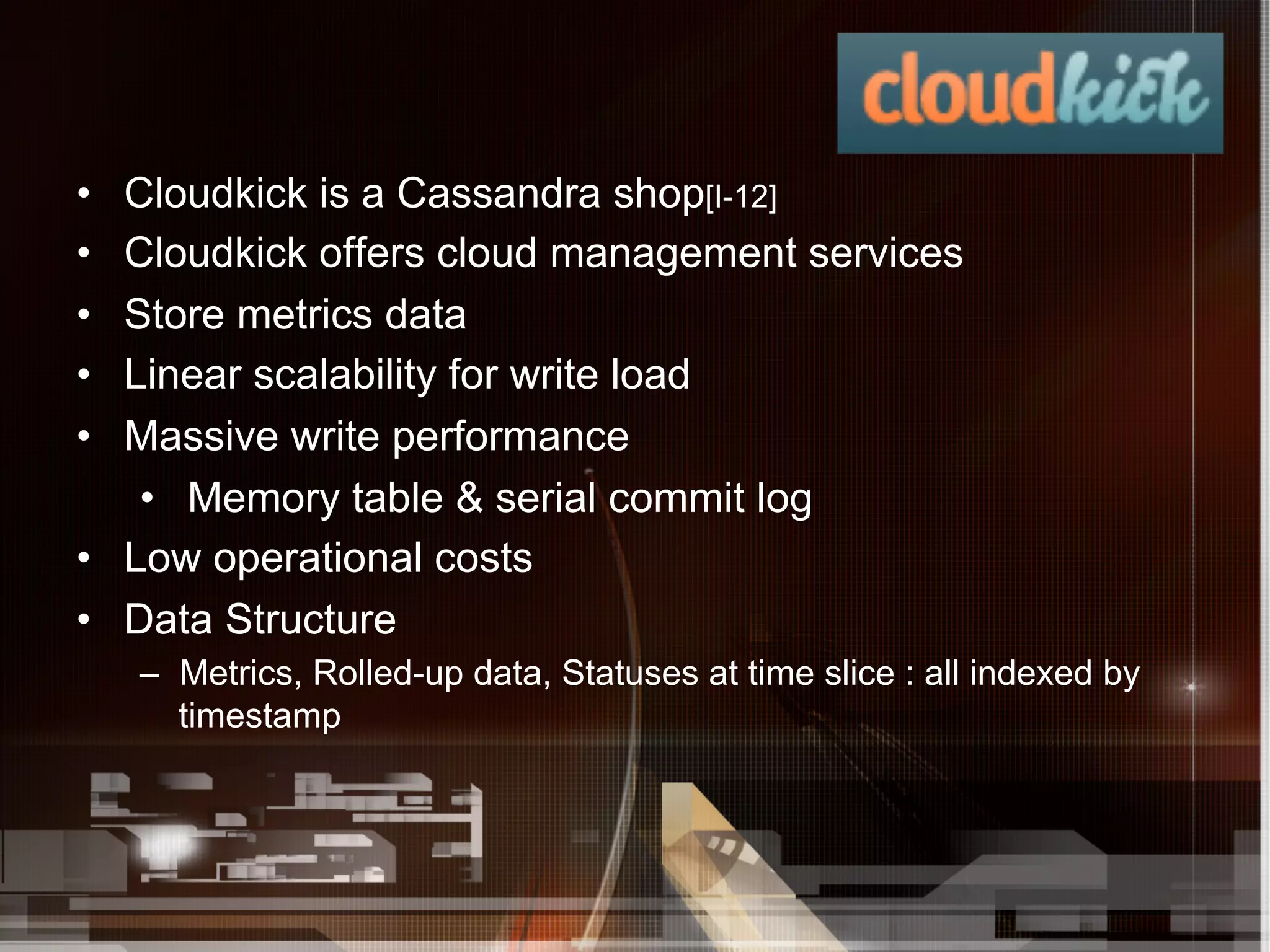 •  Cloudkick is a Cassandra shop[I-12]
•  Cloudkick offers cloud management services
•  Store metrics data
•  Linear scalability for write load
•  Massive write performance
    •  Memory table & serial commit log
•  Low operational costs
•  Data Structure
     –  Metrics, Rolled-up data, Statuses at time slice : all indexed by
        timestamp
 