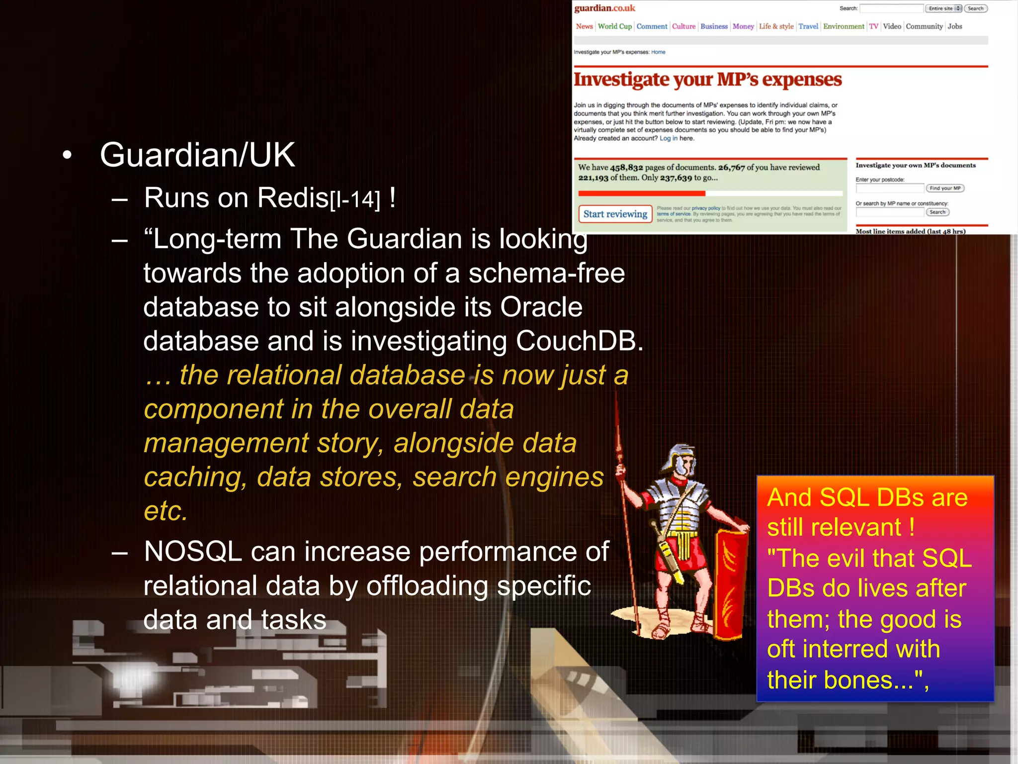 •  Guardian/UK
   –  Runs on Redis[I-14] !
   –  “Long-term The Guardian is looking
      towards the adoption of a schema-free
      database to sit alongside its Oracle
      database and is investigating CouchDB.
      … the relational database is now just a
      component in the overall data
      management story, alongside data
      caching, data stores, search engines
                                                And SQL DBs are
      etc.
                                                still relevant !
   –  NOSQL can increase performance of         "The evil that SQL
      relational data by offloading specific    DBs do lives after
      data and tasks                            them; the good is
                                                oft interred with
                                                their bones...",
 
