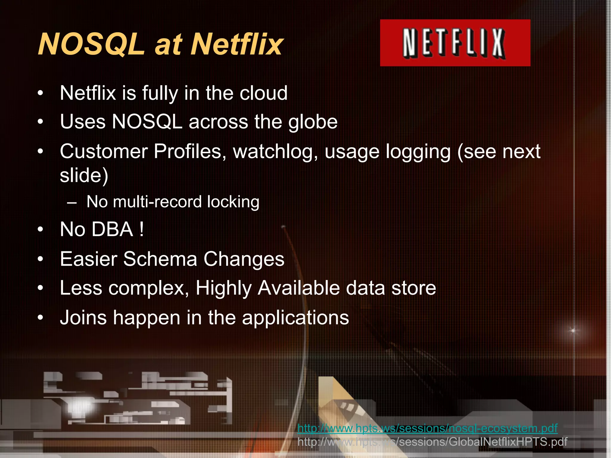 NOSQL at Netflix
•  Netflix is fully in the cloud
•  Uses NOSQL across the globe
•  Customer Profiles, watchlog, usage logging (see next
   slide)
     –  No multi-record locking
•    No DBA !
•    Easier Schema Changes
•    Less complex, Highly Available data store
•    Joins happen in the applications




                                  http://www.hpts.ws/sessions/nosql-ecosystem.pdf
                                  http://www.hpts.ws/sessions/GlobalNetflixHPTS.pdf
 