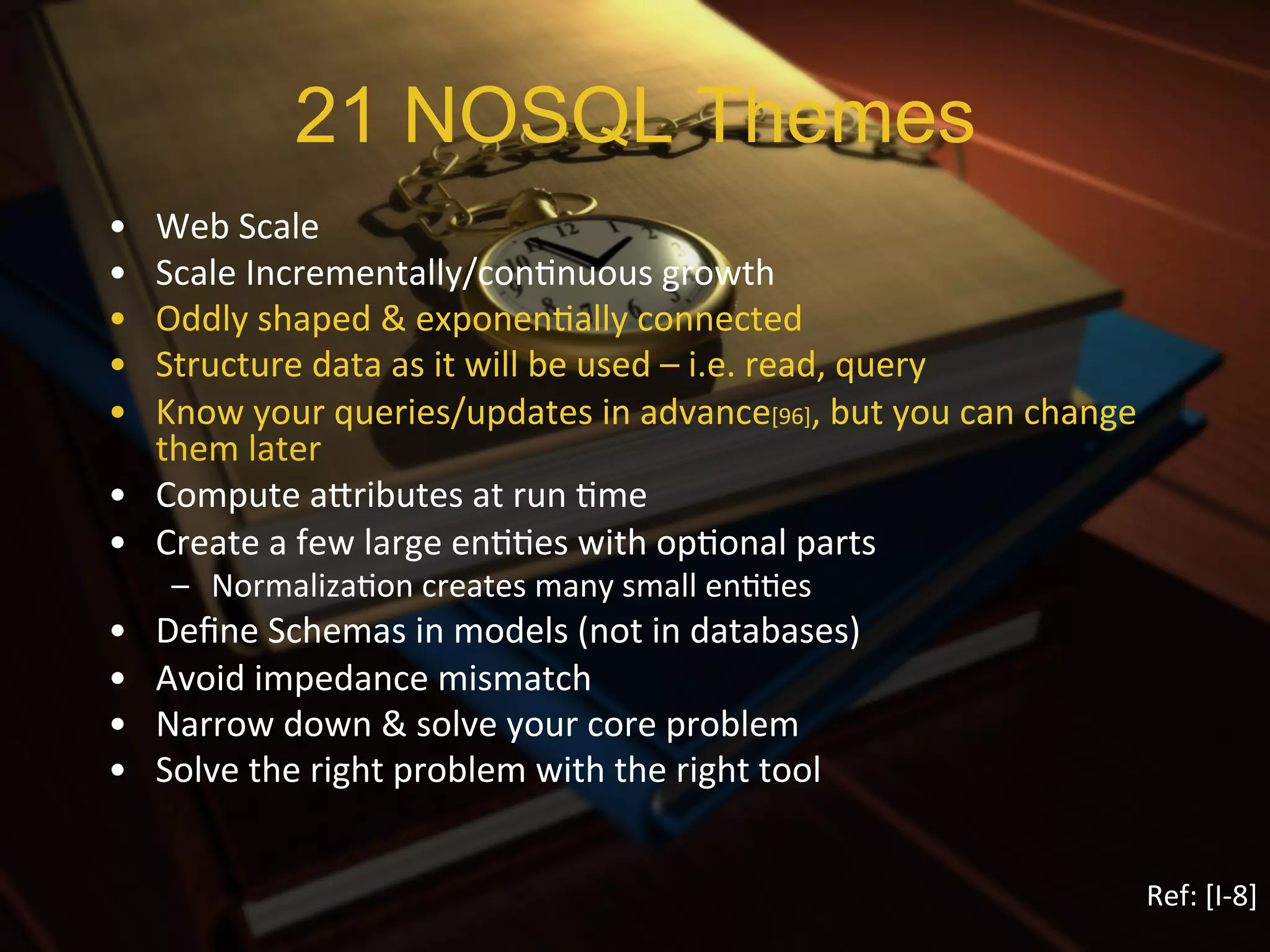 21 NOSQL Themes
•  Web	
  Scale	
  
•  Scale	
  Incrementally/conXnuous	
  growth	
  
•  Oddly	
  shaped	
  &	
  exponenXally	
  connected	
  
•  Structure	
  data	
  as	
  it	
  will	
  be	
  used	
  –	
  i.e.	
  read,	
  query	
  
•  Know	
  your	
  queries/updates	
  in	
  advance[96],	
  but	
  you	
  can	
  change	
  
   them	
  later	
  
•  Compute	
  aIributes	
  at	
  run	
  Xme	
  
•  Create	
  a	
  few	
  large	
  enXXes	
  with	
  opXonal	
  parts	
  
      –  NormalizaXon	
  creates	
  many	
  small	
  enXXes	
  
•    Deﬁne	
  Schemas	
  in	
  models	
  (not	
  in	
  databases)	
  
•    Avoid	
  impedance	
  mismatch	
  
•    Narrow	
  down	
  &	
  solve	
  your	
  core	
  problem	
  
•    Solve	
  the	
  right	
  problem	
  with	
  the	
  right	
  tool	
  


                                                                                              Ref:	
  [I-­‐8]	
  
 