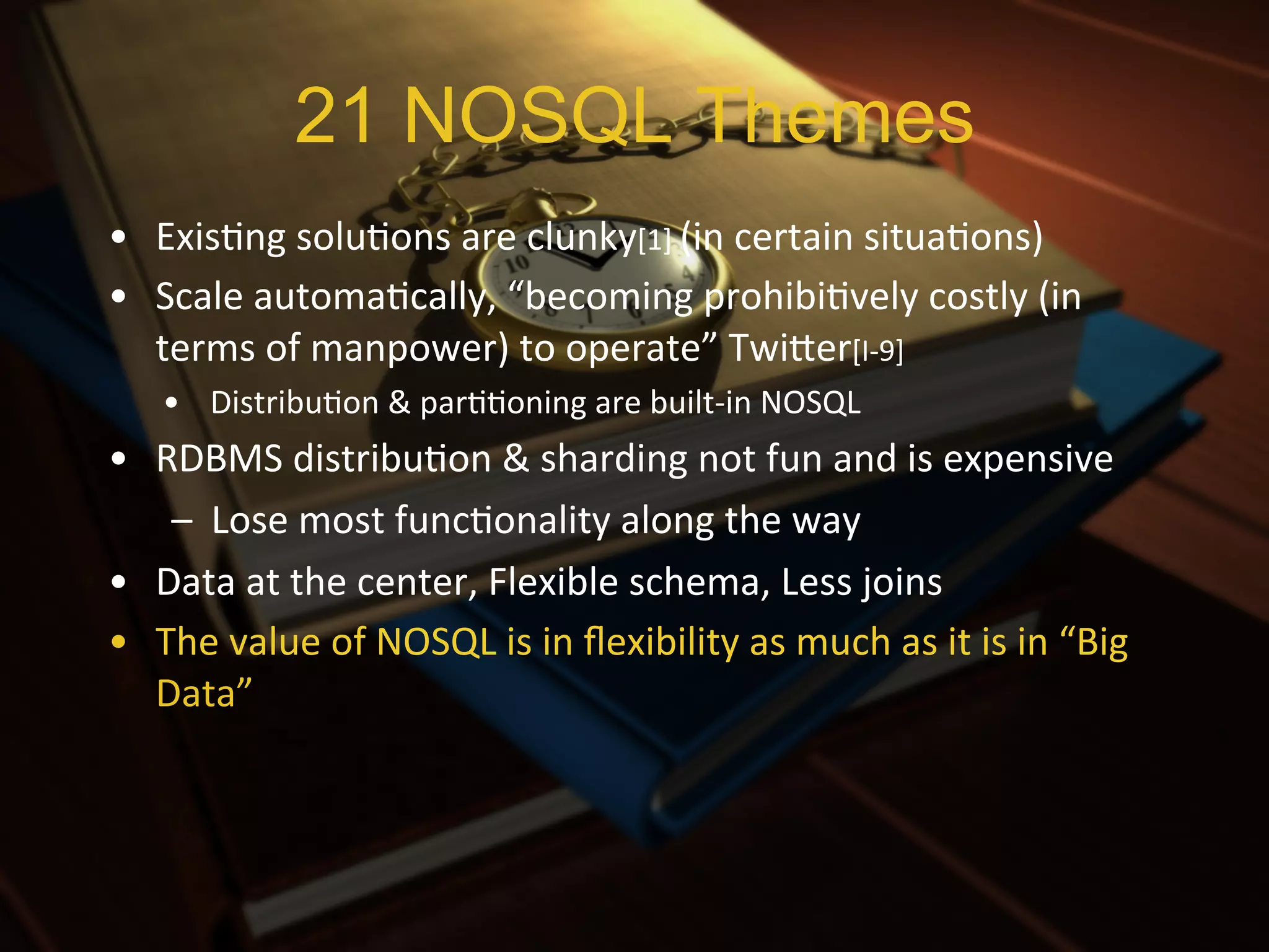 21 NOSQL Themes
•  ExisXng	
  soluXons	
  are	
  clunky[1]	
  (in	
  certain	
  situaXons)	
  
•  Scale	
  automaXcally,	
  “becoming	
  prohibiXvely	
  costly	
  (in	
  
   terms	
  of	
  manpower)	
  to	
  operate”	
  TwiIer[I-­‐9]	
  	
  
     •  DistribuXon	
  &	
  parXXoning	
  are	
  built-­‐in	
  NOSQL	
  
•  RDBMS	
  distribuXon	
  &	
  sharding	
  not	
  fun	
  and	
  is	
  expensive	
  
    –  Lose	
  most	
  funcXonality	
  along	
  the	
  way	
  
•  Data	
  at	
  the	
  center,	
  Flexible	
  schema,	
  Less	
  joins	
  
•  The	
  value	
  of	
  NOSQL	
  is	
  in	
  ﬂexibility	
  as	
  much	
  as	
  it	
  is	
  in	
  “Big	
  
   Data”	
  
 