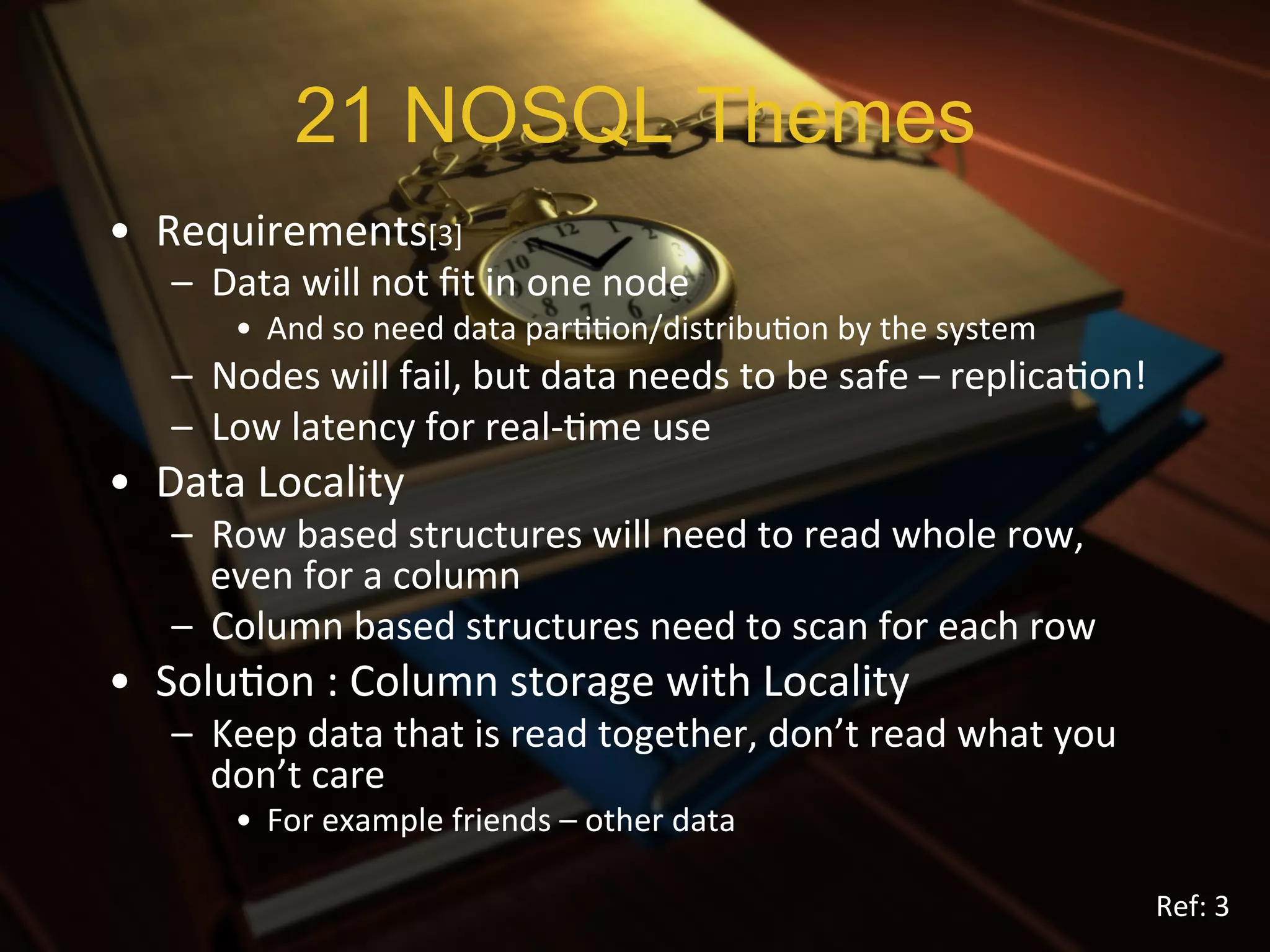 21 NOSQL Themes
•  Requirements[3]	
  
    –  Data	
  will	
  not	
  ﬁt	
  in	
  one	
  node	
  
          •  And	
  so	
  need	
  data	
  parXXon/distribuXon	
  by	
  the	
  system	
  
    –  Nodes	
  will	
  fail,	
  but	
  data	
  needs	
  to	
  be	
  safe	
  –	
  replicaXon!	
  
    –  Low	
  latency	
  for	
  real-­‐Xme	
  use	
  
•  Data	
  Locality	
  
    –  Row	
  based	
  structures	
  will	
  need	
  to	
  read	
  whole	
  row,	
  
       even	
  for	
  a	
  column	
  
    –  Column	
  based	
  structures	
  need	
  to	
  scan	
  for	
  each	
  row	
  
•  SoluXon	
  :	
  Column	
  storage	
  with	
  Locality	
  	
  
    –  Keep	
  data	
  that	
  is	
  read	
  together,	
  don’t	
  read	
  what	
  you	
  
       don’t	
  care	
  
          •  For	
  example	
  friends	
  –	
  other	
  data	
  

                                                                                                Ref:	
  3	
  
 