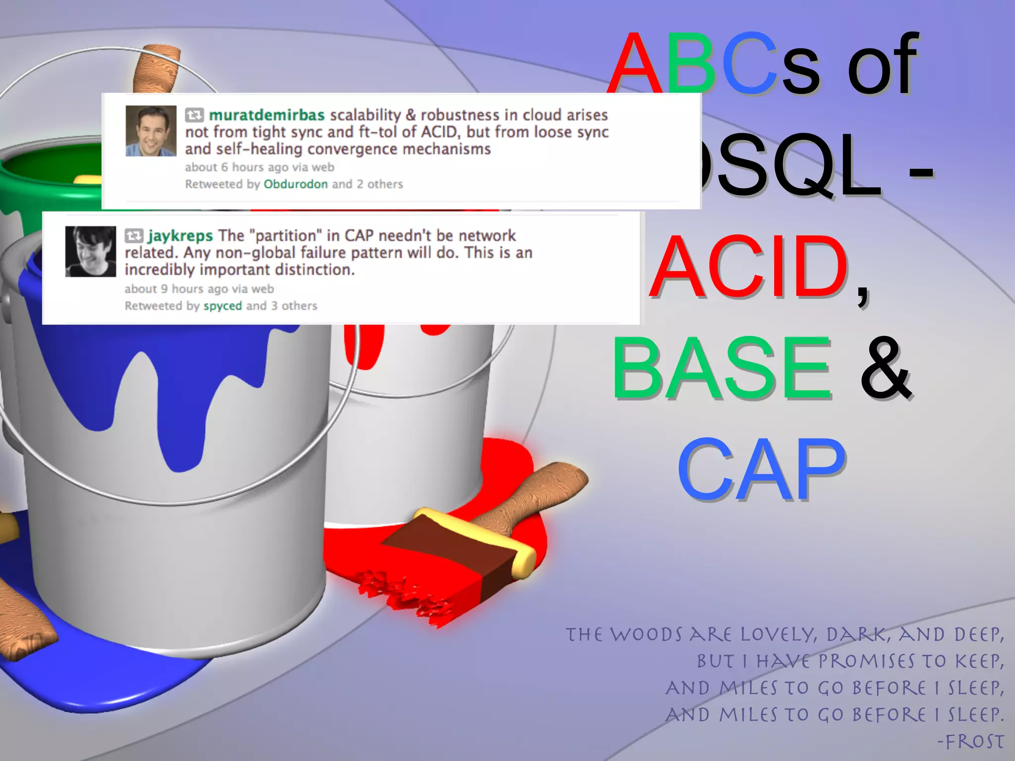 ABCs of
 NOSQL -
  ACID,
 BASE &
  CAP
The woods are lovely, dark, and deep, 
          But I have promises to keep, 
       And miles to go before I sleep, 
       And miles to go before I sleep.
                               -Frost 
 