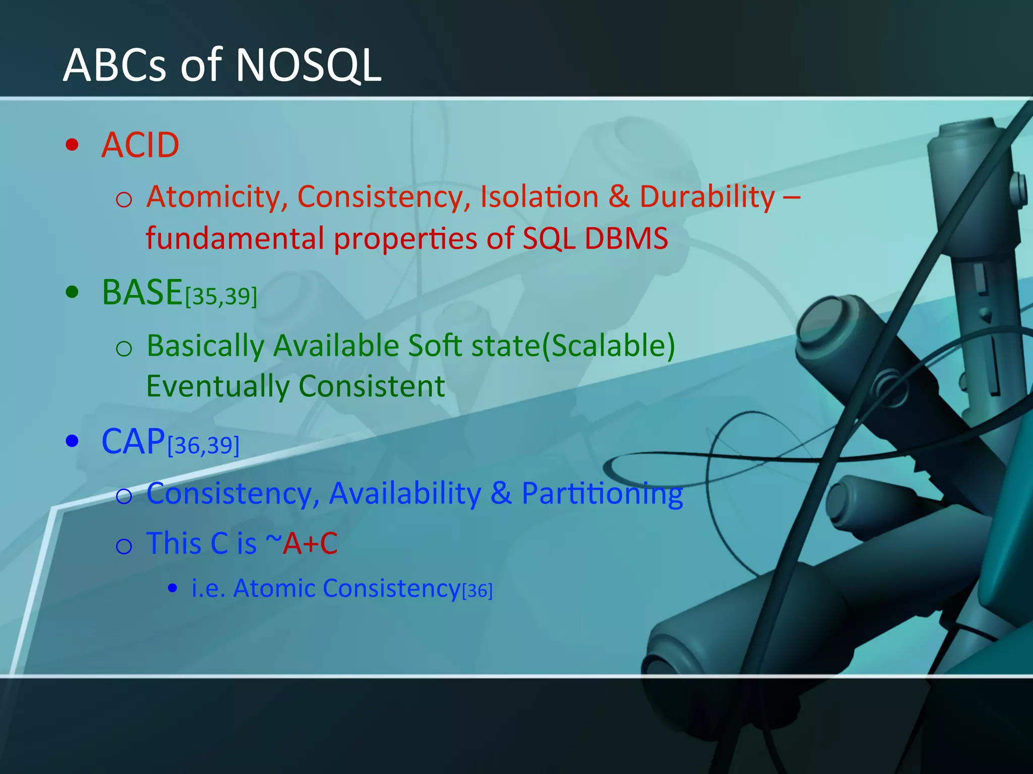 ABCs	
  of	
  NOSQL	
  
•  ACID	
  
    o  Atomicity,	
  Consistency,	
  IsolaXon	
  &	
  Durability	
  –	
  
       fundamental	
  properXes	
  of	
  SQL	
  DBMS	
  
•  BASE[35,39]	
  
    o  Basically	
  Available	
  Soy	
  state(Scalable)	
  
       Eventually	
  Consistent	
  	
  
•  CAP[36,39]	
  
    o  Consistency,	
  Availability	
  &	
  ParXXoning	
  
    o  This	
  C	
  is	
  ~A+C	
  
         •  i.e.	
  Atomic	
  Consistency[36]	
  
 