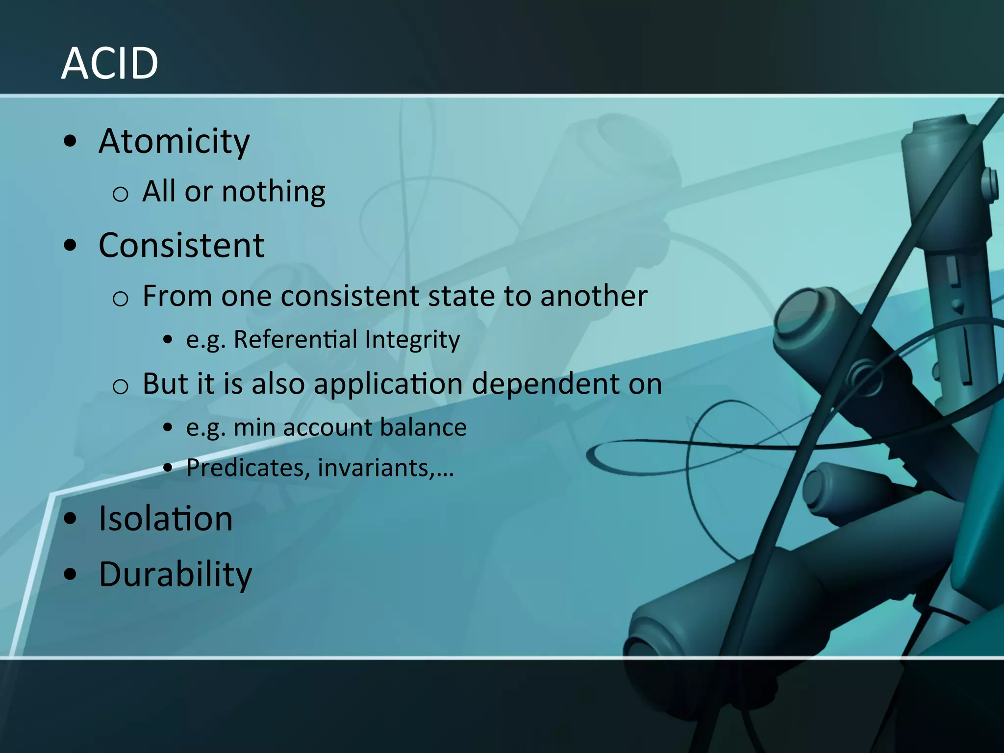 ACID	
  
•  Atomicity	
  
    o  All	
  or	
  nothing	
  
•  Consistent	
  
    o  From	
  one	
  consistent	
  state	
  to	
  another	
  
          •  e.g.	
  ReferenXal	
  Integrity	
  
    o  But	
  it	
  is	
  also	
  applicaXon	
  dependent	
  on	
  	
  
          •  e.g.	
  min	
  account	
  balance	
  
          •  Predicates,	
  invariants,…	
  
•  IsolaXon	
  
•  Durability	
  
 