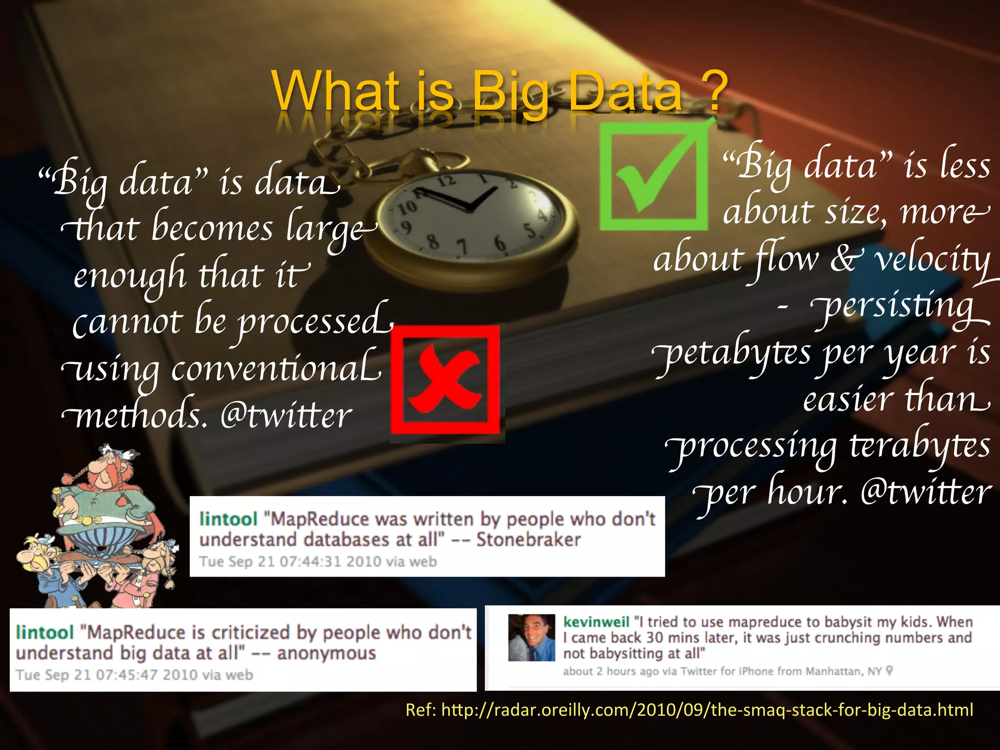 What is Big Data ?
“Big data” is data                                              “Big data” is less
 that becomes large                                             about size, more
  enough that it                                            about ﬂow & velocity
  cannot be processed                                              - persisting
 using conventional                                         petabytes per year is
 methods. @twitter	

                                                easier than
                                                             processing terabytes
                                                              per hour. @twitter	





                        Ref:	
  hIp://radar.oreilly.com/2010/09/the-­‐smaq-­‐stack-­‐for-­‐big-­‐data.html	
  
 
