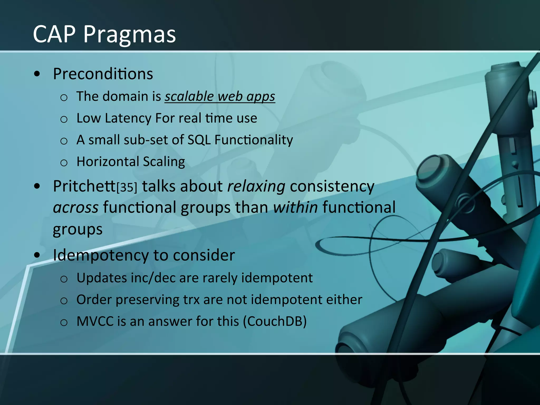 CAP	
  Pragmas	
  
•  PrecondiXons	
  
    o    The	
  domain	
  is	
  scalable	
  web	
  apps	
  
    o    Low	
  Latency	
  For	
  real	
  Xme	
  use	
  
    o    A	
  small	
  sub-­‐set	
  of	
  SQL	
  FuncXonality	
  
    o    Horizontal	
  Scaling	
  
•  PritcheI[35]	
  talks	
  about	
  relaxing	
  consistency	
  
   across	
  funcXonal	
  groups	
  than	
  within	
  funcXonal	
  
   groups	
  
•  Idempotency	
  to	
  consider	
  
    o  Updates	
  inc/dec	
  are	
  rarely	
  idempotent	
  
    o  Order	
  preserving	
  trx	
  are	
  not	
  idempotent	
  either	
  
    o  MVCC	
  is	
  an	
  answer	
  for	
  this	
  (CouchDB)	
  
 