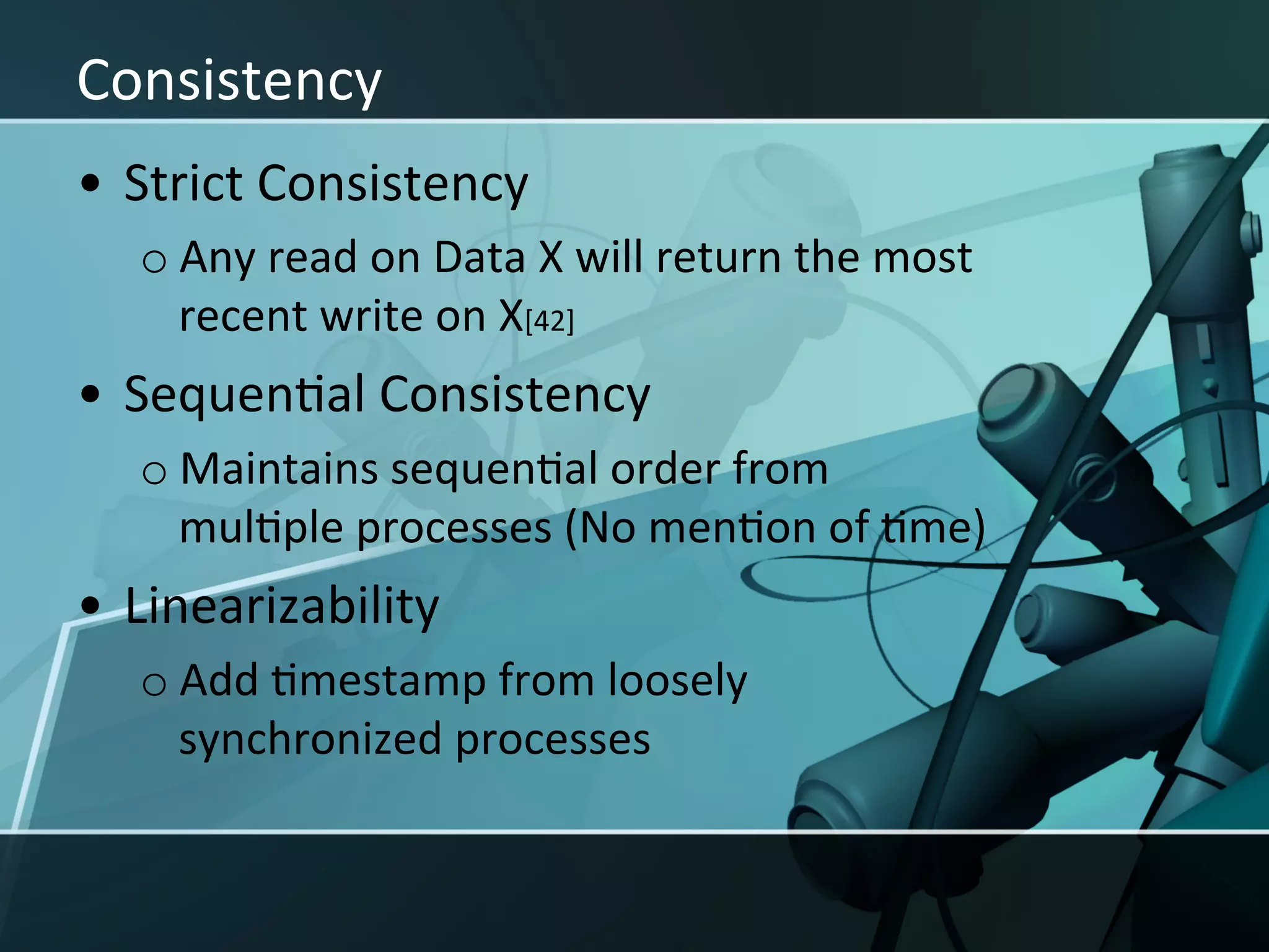 Consistency	
  
•  Strict	
  Consistency	
  
   o Any	
  read	
  on	
  Data	
  X	
  will	
  return	
  the	
  most	
  
     recent	
  write	
  on	
  X[42]	
  
•  SequenXal	
  Consistency	
  
   o Maintains	
  sequenXal	
  order	
  from	
  
     mulXple	
  processes	
  (No	
  menXon	
  of	
  Xme)	
  
•  Linearizability	
  
   o Add	
  Xmestamp	
  from	
  loosely	
  
     synchronized	
  processes	
  
 