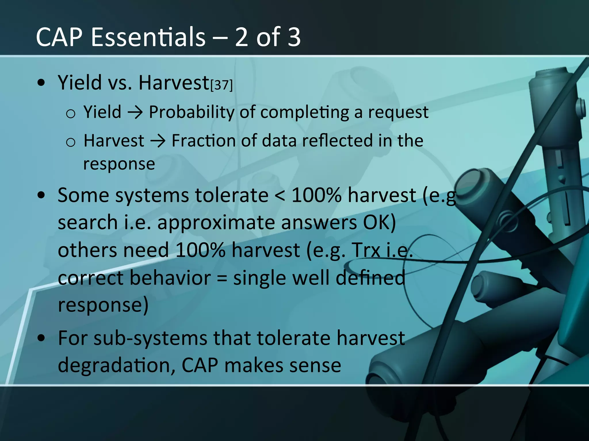 CAP	
  EssenXals	
  –	
  2	
  of	
  3	
  
•  Yield	
  vs.	
  Harvest[37]	
  
    o  Yield	
  →	
  Probability	
  of	
  compleXng	
  a	
  request	
  
    o  Harvest	
  →	
  FracXon	
  of	
  data	
  reﬂected	
  in	
  the	
  
       response	
  
•  Some	
  systems	
  tolerate	
  <	
  100%	
  harvest	
  (e.g	
  
   search	
  i.e.	
  approximate	
  answers	
  OK)	
  
   others	
  need	
  100%	
  harvest	
  (e.g.	
  Trx	
  i.e.	
  
   correct	
  behavior	
  =	
  single	
  well	
  deﬁned	
  
   response)	
  
•  For	
  sub-­‐systems	
  that	
  tolerate	
  harvest	
  
   degradaXon,	
  CAP	
  makes	
  sense	
  	
  	
  
 