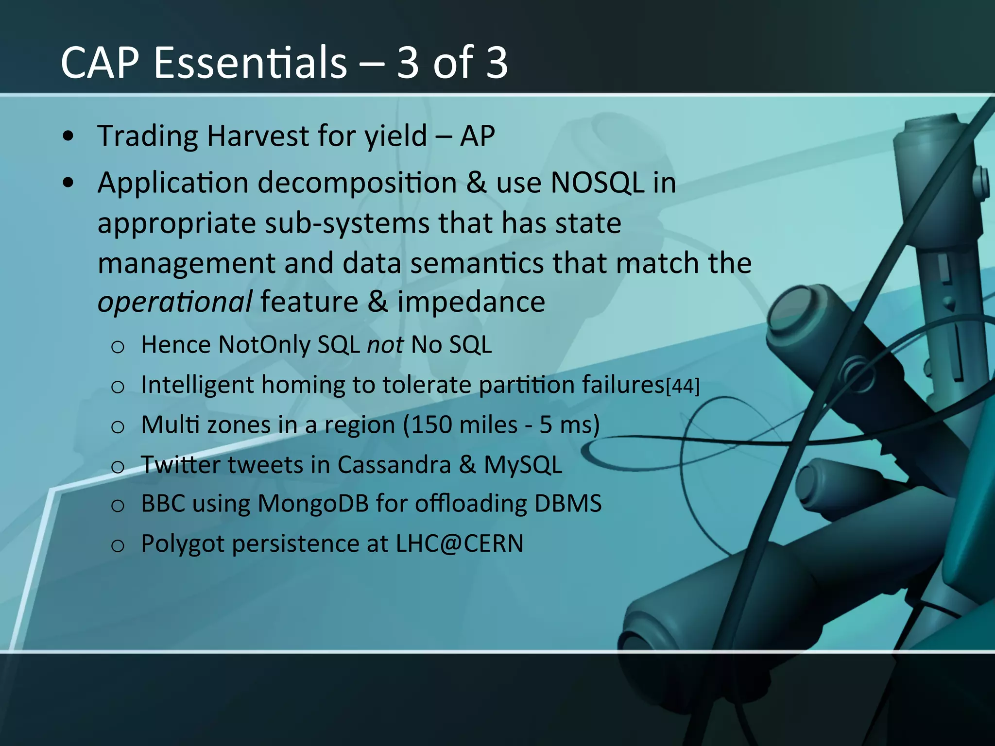 CAP	
  EssenXals	
  –	
  3	
  of	
  3	
  
•  Trading	
  Harvest	
  for	
  yield	
  –	
  AP	
  
•  ApplicaXon	
  decomposiXon	
  &	
  use	
  NOSQL	
  in	
  
   appropriate	
  sub-­‐systems	
  that	
  has	
  state	
  
   management	
  and	
  data	
  semanXcs	
  that	
  match	
  the	
  
   opera<onal	
  feature	
  &	
  impedance	
  
    o    Hence	
  NotOnly	
  SQL	
  not	
  No	
  SQL	
  
    o    Intelligent	
  homing	
  to	
  tolerate	
  parXXon	
  failures[44]	
  
    o    MulX	
  zones	
  in	
  a	
  region	
  (150	
  miles	
  -­‐	
  5	
  ms)	
  
    o    TwiIer	
  tweets	
  in	
  Cassandra	
  &	
  MySQL	
  
    o    BBC	
  using	
  MongoDB	
  for	
  oﬄoading	
  DBMS	
  
    o    Polygot	
  persistence	
  at	
  LHC@CERN	
  
 