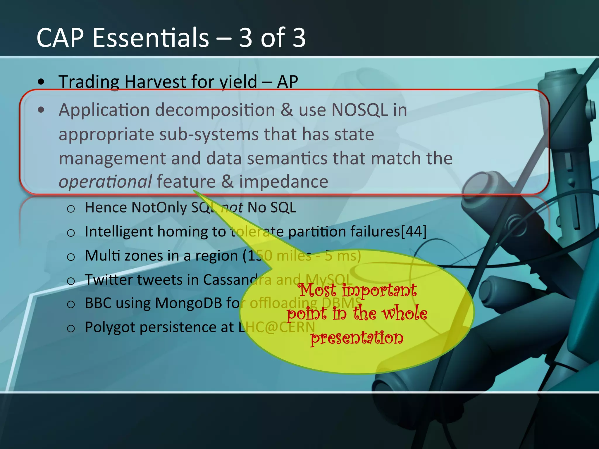 CAP	
  EssenXals	
  –	
  3	
  of	
  3	
  
•  Trading	
  Harvest	
  for	
  yield	
  –	
  AP	
  
•  ApplicaXon	
  decomposiXon	
  &	
  use	
  NOSQL	
  in	
  
   appropriate	
  sub-­‐systems	
  that	
  has	
  state	
  
   management	
  and	
  data	
  semanXcs	
  that	
  match	
  the	
  
   opera<onal	
  feature	
  &	
  impedance	
  
    o    Hence	
  NotOnly	
  SQL	
  not	
  No	
  SQL	
  
    o    Intelligent	
  homing	
  to	
  tolerate	
  parXXon	
  failures[44]	
  
    o    MulX	
  zones	
  in	
  a	
  region	
  (150	
  miles	
  -­‐	
  5	
  ms)	
  
    o    TwiIer	
  tweets	
  in	
  Cassandra	
  and	
  MySQL	
  
                                                          Most important
    o    BBC	
  using	
  MongoDB	
  for	
  oﬄoading	
  DBMS	
  
                                                        point in the whole
    o    Polygot	
  persistence	
  at	
  LHC@CERN	
  
                                                         presentation
 