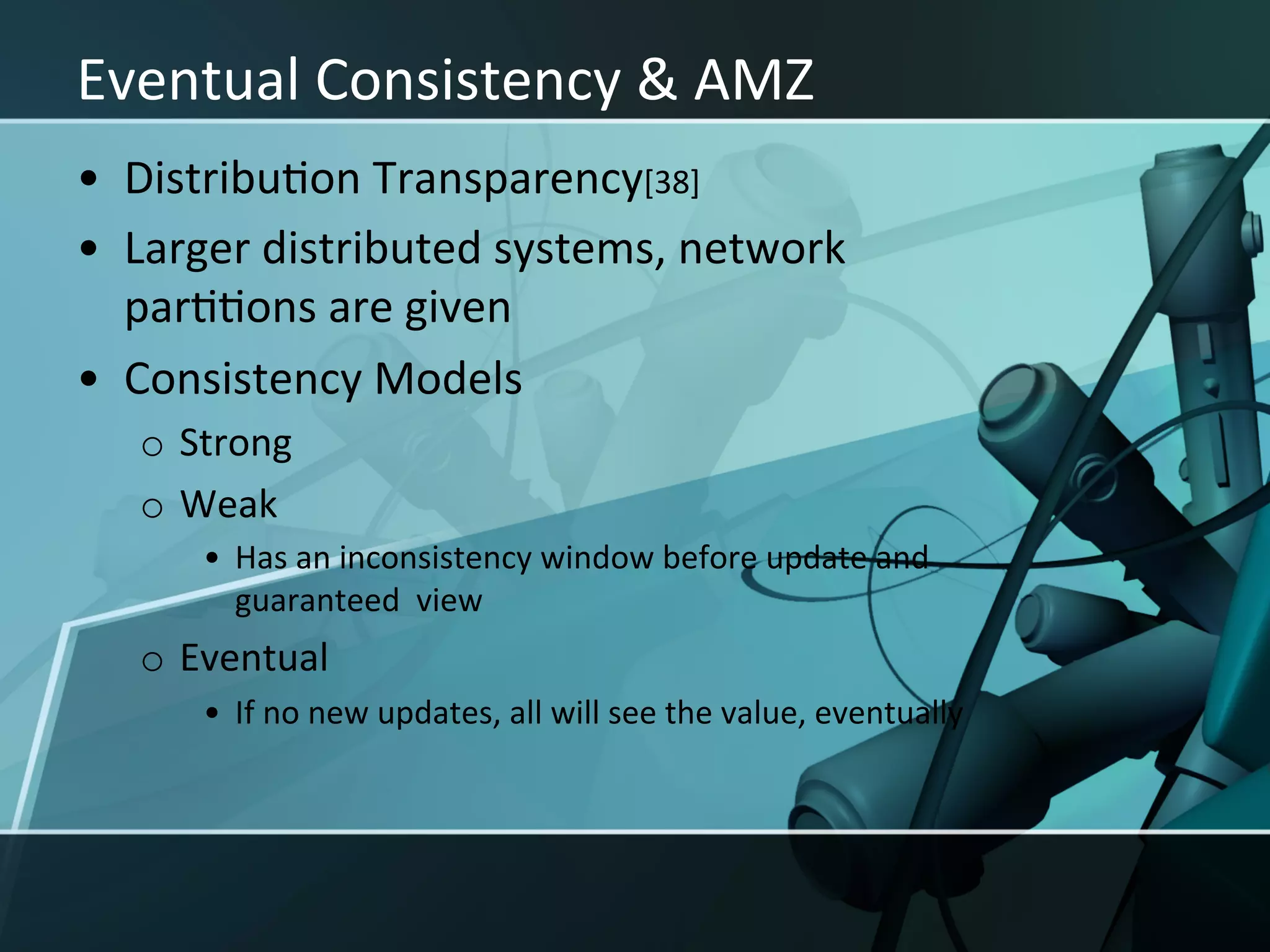 Eventual	
  Consistency	
  &	
  AMZ	
  
•  DistribuXon	
  Transparency[38]	
  
•  Larger	
  distributed	
  systems,	
  network	
  
   parXXons	
  are	
  given	
  
•  Consistency	
  Models	
  
    o  Strong	
  
    o  Weak	
  
         •  Has	
  an	
  inconsistency	
  window	
  before	
  update	
  and	
  
            guaranteed	
  	
  view	
  
    o  Eventual	
  
         •  If	
  no	
  new	
  updates,	
  all	
  will	
  see	
  the	
  value,	
  eventually	
  
 