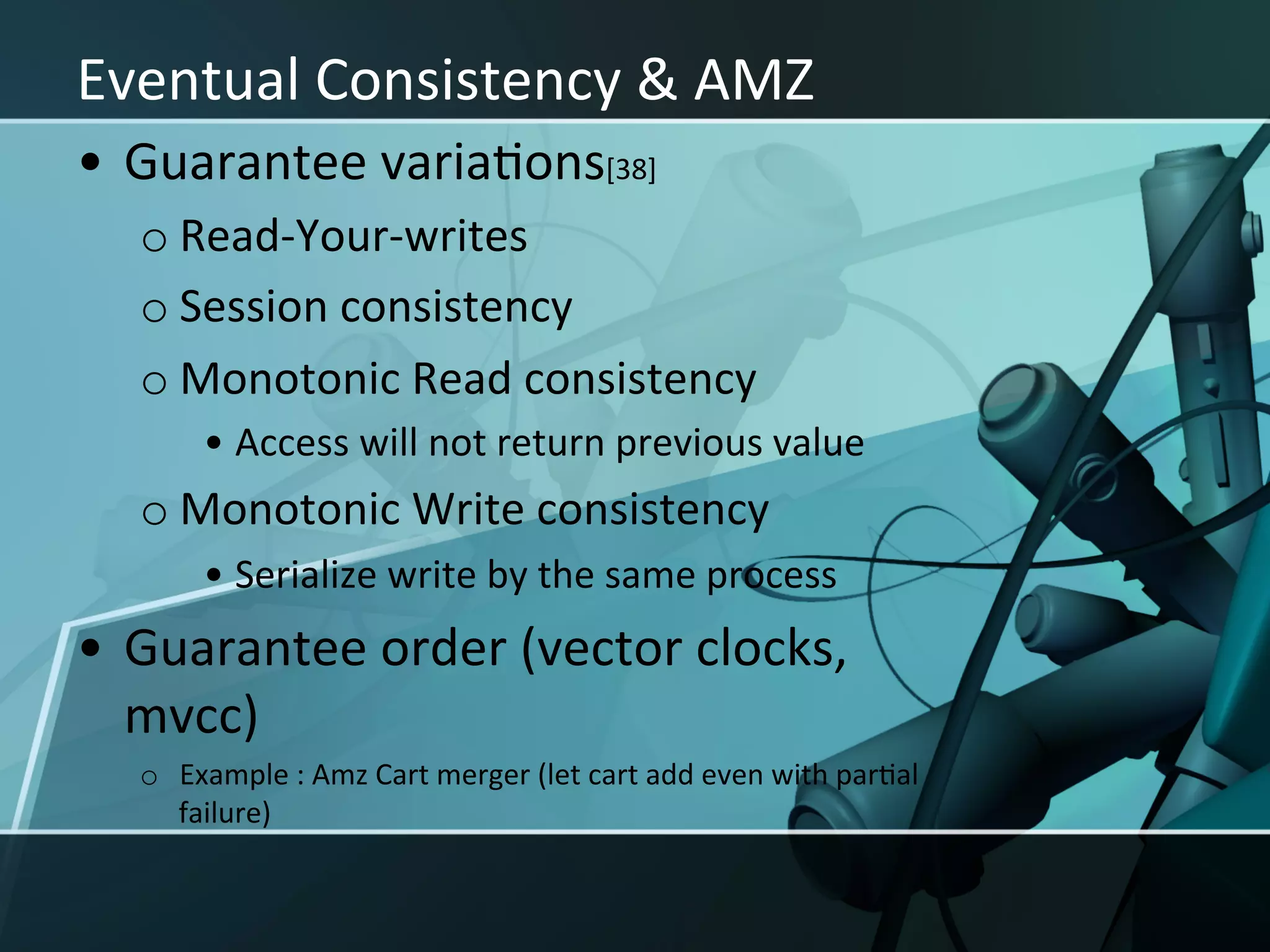 Eventual	
  Consistency	
  &	
  AMZ	
  
•  Guarantee	
  variaXons[38]	
  
   o Read-­‐Your-­‐writes	
  
   o Session	
  consistency	
  
   o Monotonic	
  Read	
  consistency	
  
          •  Access	
  will	
  not	
  return	
  previous	
  value	
  
   o Monotonic	
  Write	
  consistency	
  
          •  Serialize	
  write	
  by	
  the	
  same	
  process	
  
•  Guarantee	
  order	
  (vector	
  clocks,	
  
   mvcc)	
  
   o  Example	
  :	
  Amz	
  Cart	
  merger	
  (let	
  cart	
  add	
  even	
  with	
  parXal	
  
      failure)	
  
 