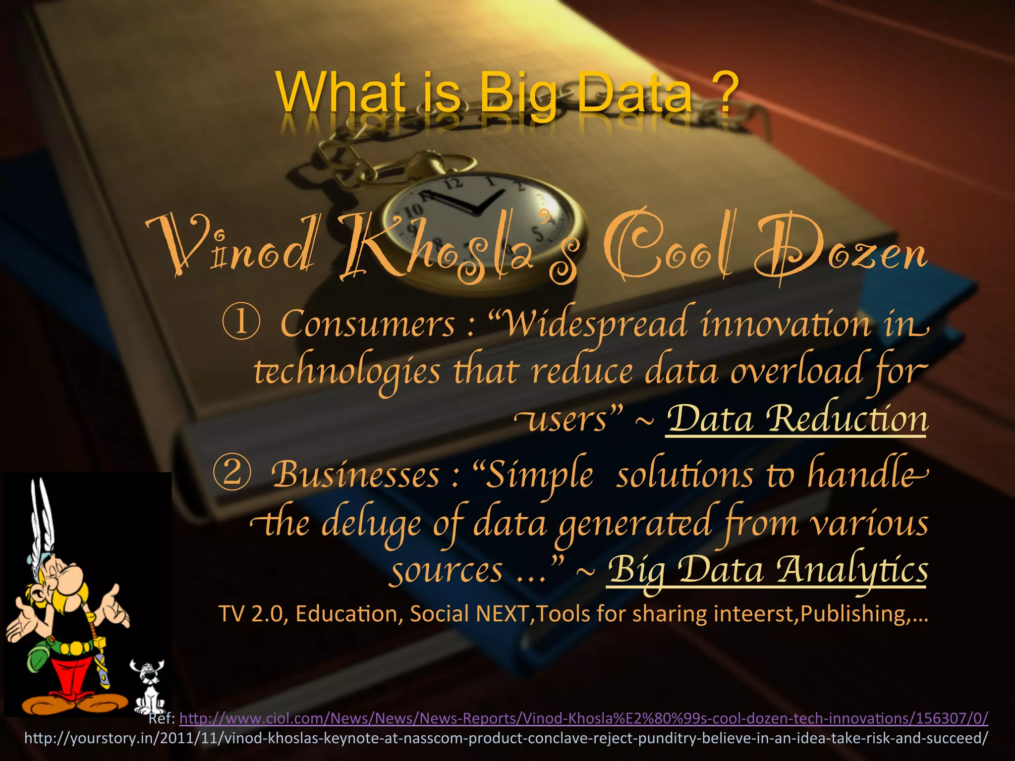 What is Big Data ?

                    Vinod Khosla’s Cool Dozen!
                                          Consumers : “Widespread innovation in
                                       technologies that reduce data overload for
                                                         users” ~ Data Reduction	

                                         Businesses : “Simple solutions to handle
                                       the deluge of data generated from various
                                               sources …” ~ Big Data Analytics  	

                                  TV	
  2.0,	
  EducaXon,	
  Social	
  NEXT,Tools	
  for	
  sharing	
  inteerst,Publishing,…	
  



                 Ref:	
  hIp://www.ciol.com/News/News/News-­‐Reports/Vinod-­‐Khosla%E2%80%99s-­‐cool-­‐dozen-­‐tech-­‐innovaXons/156307/0/	
  
hIp://yourstory.in/2011/11/vinod-­‐khoslas-­‐keynote-­‐at-­‐nasscom-­‐product-­‐conclave-­‐reject-­‐punditry-­‐believe-­‐in-­‐an-­‐idea-­‐take-­‐risk-­‐and-­‐succeed/	
  
 
