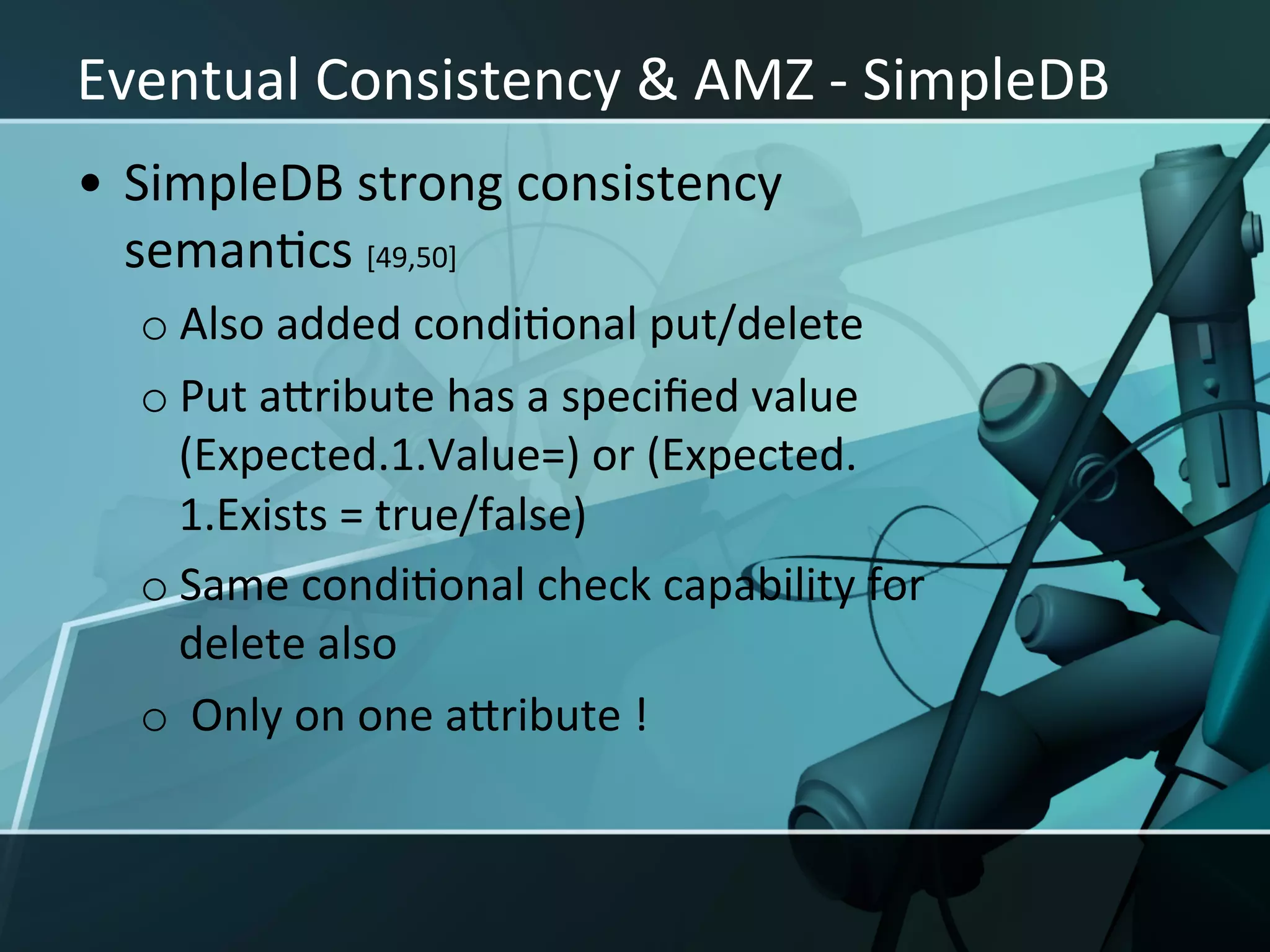 Eventual	
  Consistency	
  &	
  AMZ	
  -­‐	
  SimpleDB	
  
•  SimpleDB	
  strong	
  consistency	
  
   semanXcs	
  [49,50]	
  	
  
   o Also	
  added	
  condiXonal	
  put/delete	
  
   o Put	
  aIribute	
  has	
  a	
  speciﬁed	
  value	
  
     (Expected.1.Value=)	
  or	
  (Expected.
     1.Exists	
  =	
  true/false)	
  
   o Same	
  condiXonal	
  check	
  capability	
  for	
  
     delete	
  also	
  
   o 	
  Only	
  on	
  one	
  aIribute	
  !	
  
 