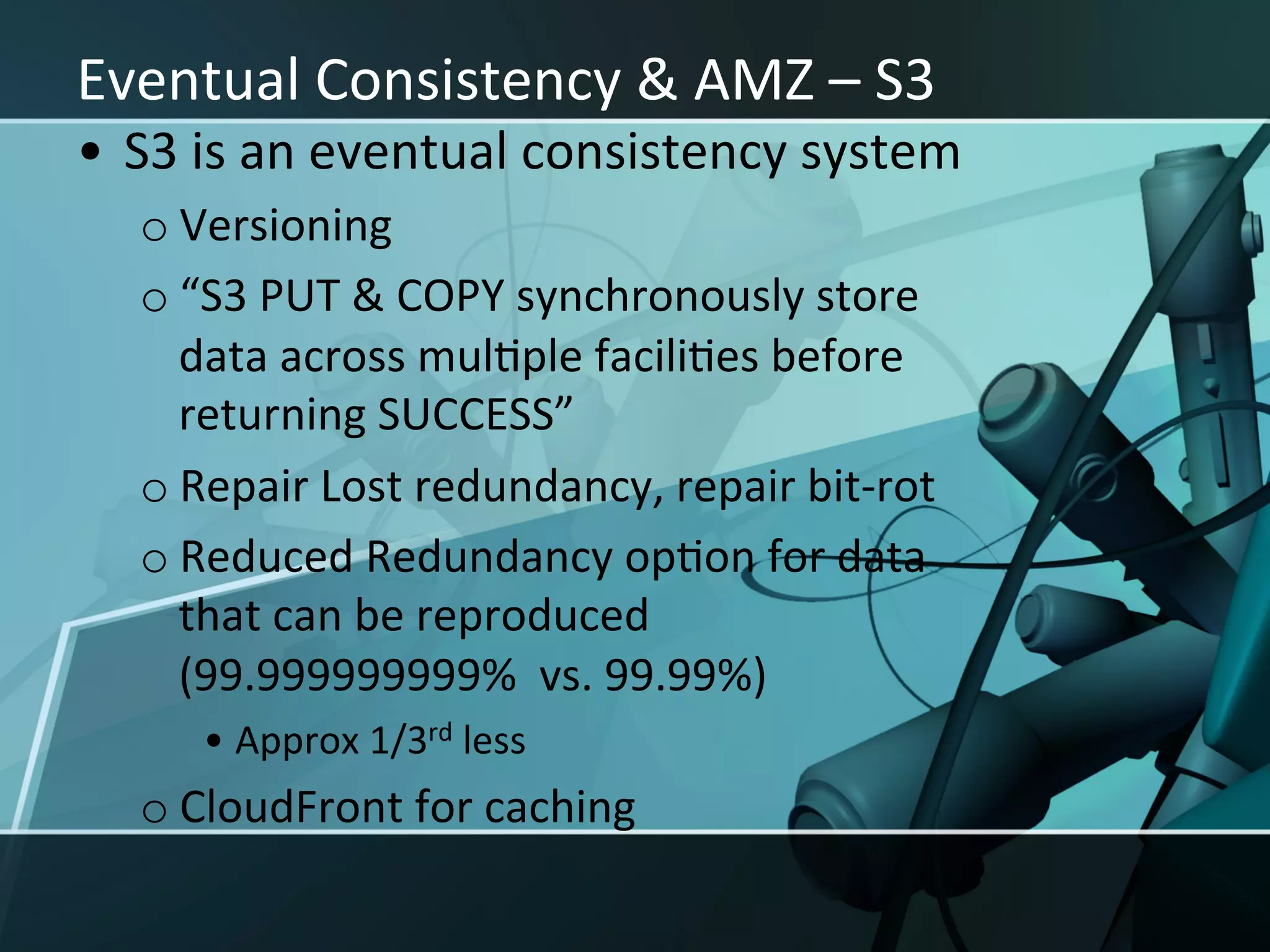 Eventual	
  Consistency	
  &	
  AMZ	
  –	
  S3	
  
•  S3	
  is	
  an	
  eventual	
  consistency	
  system	
  
    o Versioning	
  
    o “S3	
  PUT	
  &	
  COPY	
  synchronously	
  store	
  
      data	
  across	
  mulXple	
  faciliXes	
  before	
  
      returning	
  SUCCESS”	
  
    o Repair	
  Lost	
  redundancy,	
  repair	
  bit-­‐rot	
  
    o Reduced	
  Redundancy	
  opXon	
  for	
  data	
  
      that	
  can	
  be	
  reproduced	
  
      (99.999999999%	
  	
  vs.	
  99.99%)	
  	
  
        •  Approx	
  1/3rd	
  less	
  
    o CloudFront	
  for	
  caching	
  
 