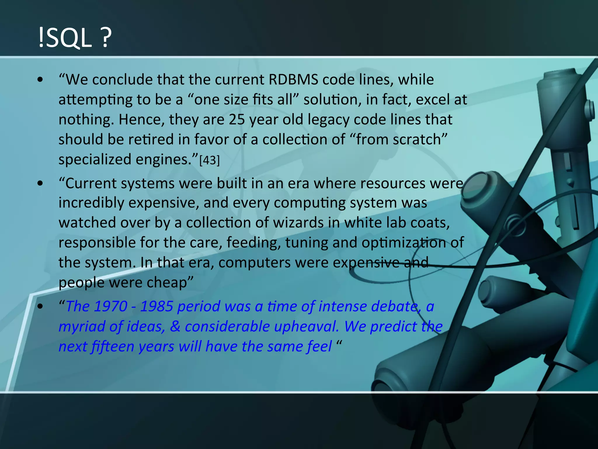 !SQL	
  ?	
  
•  “We	
  conclude	
  that	
  the	
  current	
  RDBMS	
  code	
  lines,	
  while	
  
   aIempXng	
  to	
  be	
  a	
  “one	
  size	
  ﬁts	
  all”	
  soluXon,	
  in	
  fact,	
  excel	
  at	
  
   nothing.	
  Hence,	
  they	
  are	
  25	
  year	
  old	
  legacy	
  code	
  lines	
  that	
  
   should	
  be	
  reXred	
  in	
  favor	
  of	
  a	
  collecXon	
  of	
  “from	
  scratch”	
  
   specialized	
  engines.”[43]	
  
•  “Current	
  systems	
  were	
  built	
  in	
  an	
  era	
  where	
  resources	
  were	
  
   incredibly	
  expensive,	
  and	
  every	
  compuXng	
  system	
  was	
  
   watched	
  over	
  by	
  a	
  collecXon	
  of	
  wizards	
  in	
  white	
  lab	
  coats,	
  
   responsible	
  for	
  the	
  care,	
  feeding,	
  tuning	
  and	
  opXmizaXon	
  of	
  
   the	
  system.	
  In	
  that	
  era,	
  computers	
  were	
  expensive	
  and	
  
   people	
  were	
  cheap”	
  
•  “The	
  1970	
  -­‐	
  1985	
  period	
  was	
  a	
  <me	
  of	
  intense	
  debate,	
  a	
  
   myriad	
  of	
  ideas,	
  &	
  considerable	
  upheaval.	
  We	
  predict	
  the	
  
   next	
  ﬁUeen	
  years	
  will	
  have	
  the	
  same	
  feel	
  “	
  
 