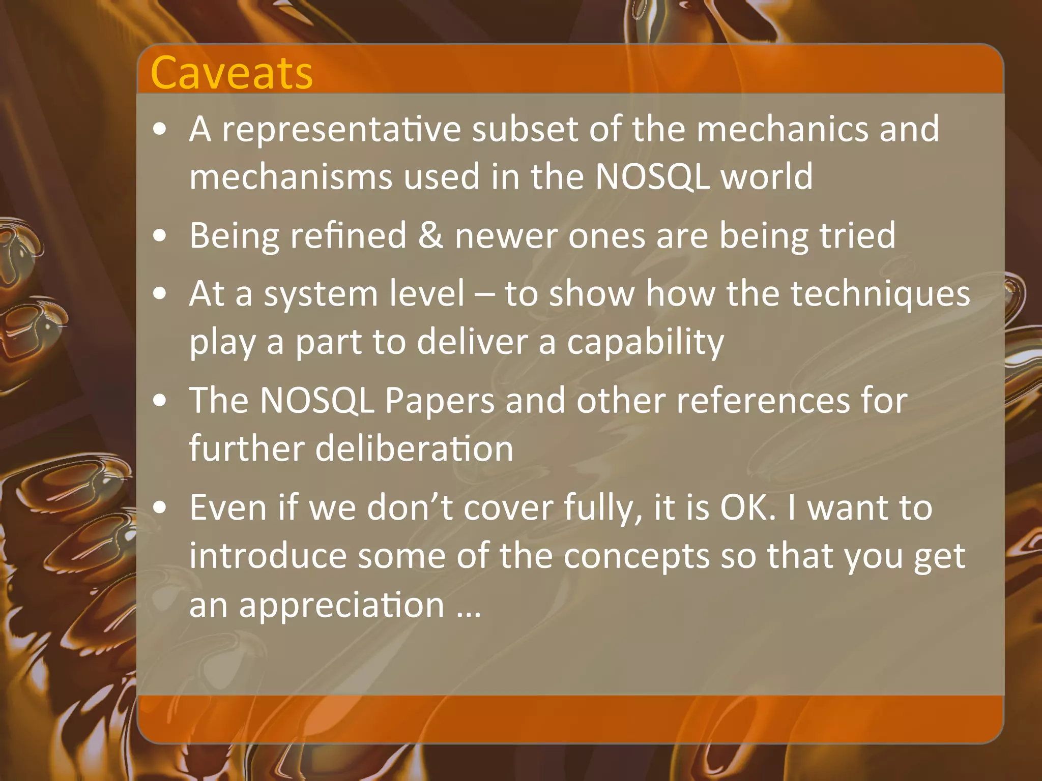 Caveats	
  
•  A	
  representaXve	
  subset	
  of	
  the	
  mechanics	
  and	
  
   mechanisms	
  used	
  in	
  the	
  NOSQL	
  world	
  
•  Being	
  reﬁned	
  &	
  newer	
  ones	
  are	
  being	
  tried	
  
•  At	
  a	
  system	
  level	
  –	
  to	
  show	
  how	
  the	
  techniques	
  
   play	
  a	
  part	
  to	
  deliver	
  a	
  capability	
  
•  The	
  NOSQL	
  Papers	
  and	
  other	
  references	
  for	
  
   further	
  deliberaXon	
  
•  Even	
  if	
  we	
  don’t	
  cover	
  fully,	
  it	
  is	
  OK.	
  I	
  want	
  to	
  
   introduce	
  some	
  of	
  the	
  concepts	
  so	
  that	
  you	
  get	
  
   an	
  appreciaXon	
  …	
  
 