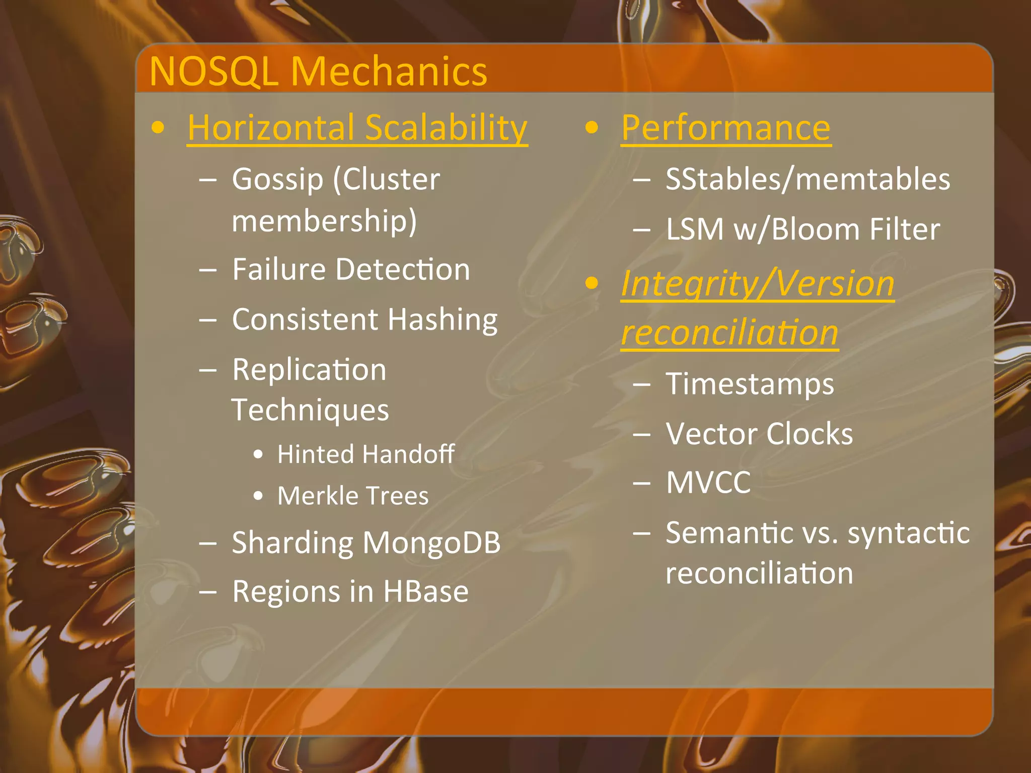 NOSQL	
  Mechanics	
  
•  Horizontal	
  Scalability	
          •  Performance	
  
    –  Gossip	
  (Cluster	
                –  SStables/memtables	
  
       membership)	
                       –  LSM	
  w/Bloom	
  Filter	
  
    –  Failure	
  DetecXon	
            •  Integrity/Version	
  
    –  Consistent	
  Hashing	
             reconcilia<on	
  
    –  ReplicaXon	
                        –    Timestamps	
  
       Techniques	
  
                                           –    Vector	
  Clocks	
  
         •  Hinted	
  Handoﬀ	
  
         •  Merkle	
  Trees	
              –    MVCC	
  
    –  Sharding	
  MongoDB	
               –    SemanXc	
  vs.	
  syntacXc	
  
                                                reconciliaXon	
  
    –  Regions	
  in	
  HBase	
  	
  
 