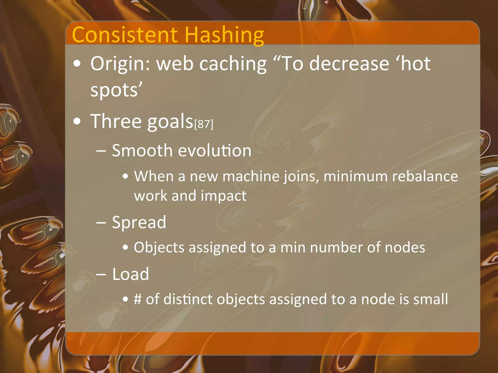 Consistent	
  Hashing	
  
•  Origin:	
  web	
  caching	
  “To	
  decrease	
  ‘hot	
  
   spots’	
  
•  Three	
  goals[87]	
  
    –  Smooth	
  evoluXon	
  
        •  When	
  a	
  new	
  machine	
  joins,	
  minimum	
  rebalance	
  
           work	
  and	
  impact	
  
    –  Spread	
  
        •  Objects	
  assigned	
  to	
  a	
  min	
  number	
  of	
  nodes	
  
    –  Load	
  
        •  #	
  of	
  disXnct	
  objects	
  assigned	
  to	
  a	
  node	
  is	
  small	
  
 