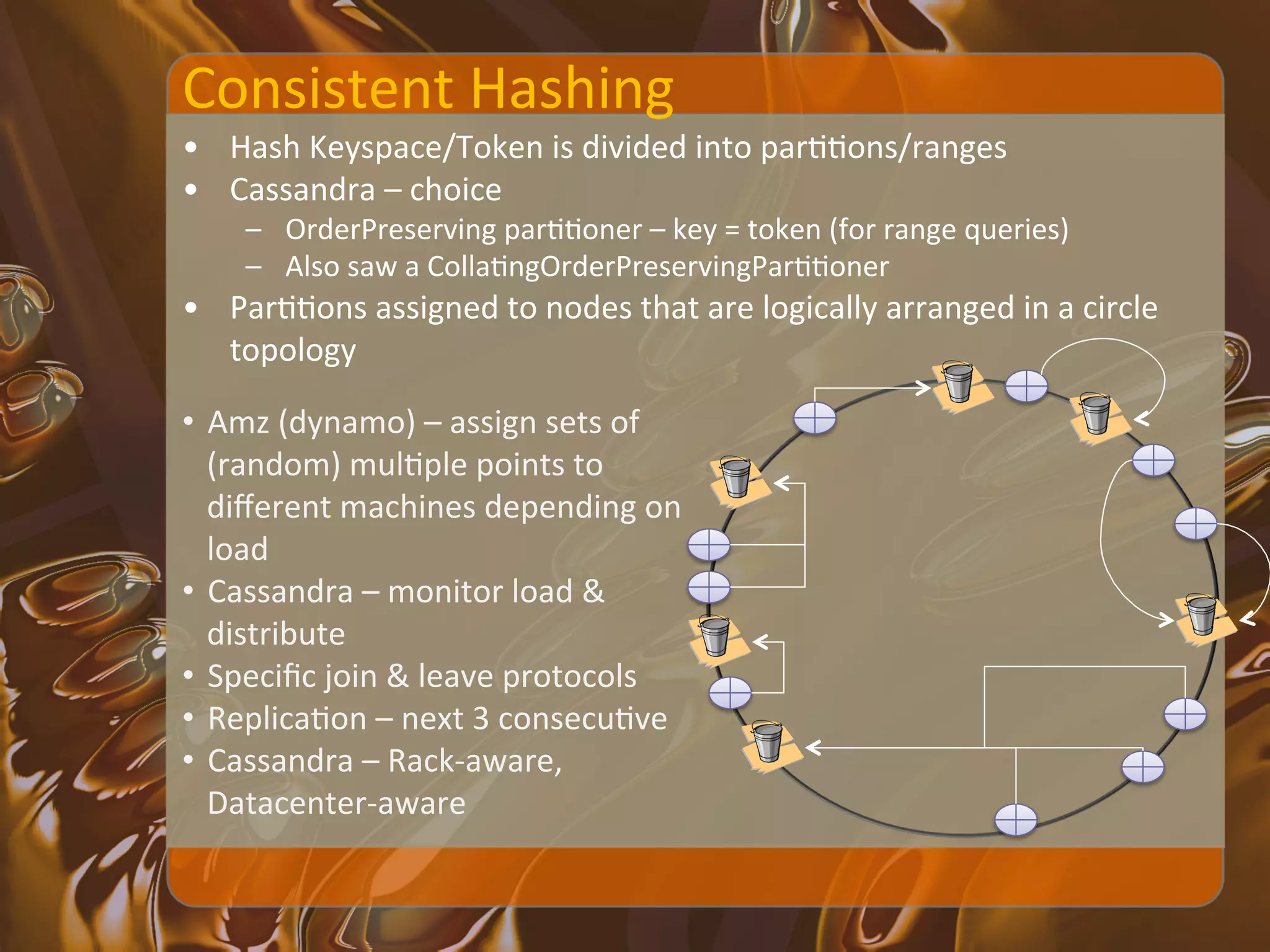 Consistent	
  Hashing	
  
•  Hash	
  Keyspace/Token	
  is	
  divided	
  into	
  parXXons/ranges	
  
•  Cassandra	
  –	
  choice	
  	
  
      –  OrderPreserving	
  parXXoner	
  –	
  key	
  =	
  token	
  (for	
  range	
  queries)	
  
      –  Also	
  saw	
  a	
  CollaXngOrderPreservingParXXoner	
  
•  ParXXons	
  assigned	
  to	
  nodes	
  that	
  are	
  logically	
  arranged	
  in	
  a	
  circle	
  
   topology	
  

•  Amz	
  (dynamo)	
  –	
  assign	
  sets	
  of	
  
   (random)	
  mulXple	
  points	
  to	
  
   diﬀerent	
  machines	
  depending	
  on	
  
   load	
  
•  Cassandra	
  –	
  monitor	
  load	
  &	
  
   distribute	
  
•  Speciﬁc	
  join	
  &	
  leave	
  protocols	
  
•  ReplicaXon	
  –	
  next	
  3	
  consecuXve	
  
•  Cassandra	
  –	
  Rack-­‐aware,	
  
   Datacenter-­‐aware	
  
 